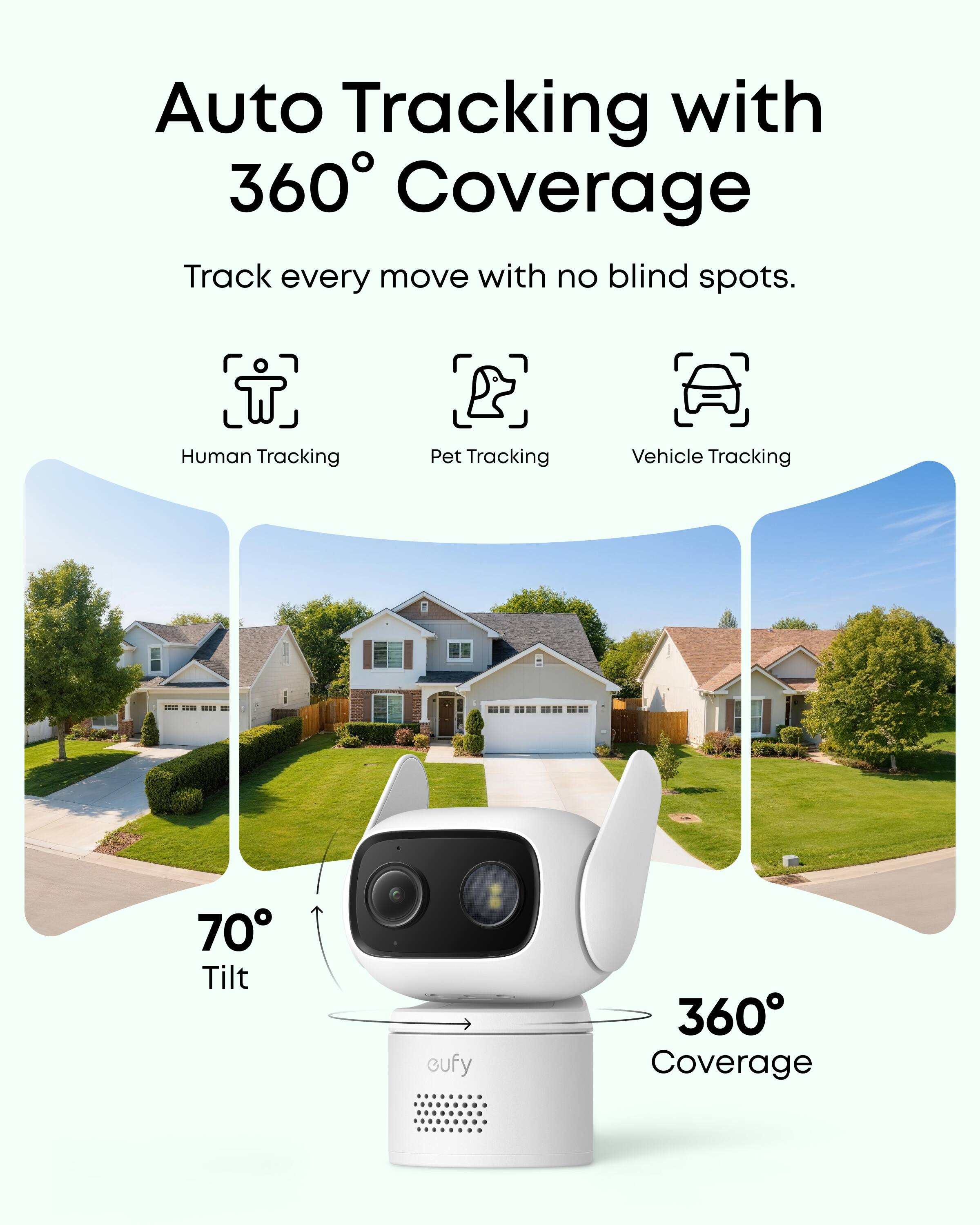 Auto Tracking with 360° Coverage  
Track every move with no blind spots.  
Human Tracking  
Pet Tracking  
Vehicle Tracking  
70° Tilt  
360° Coverage