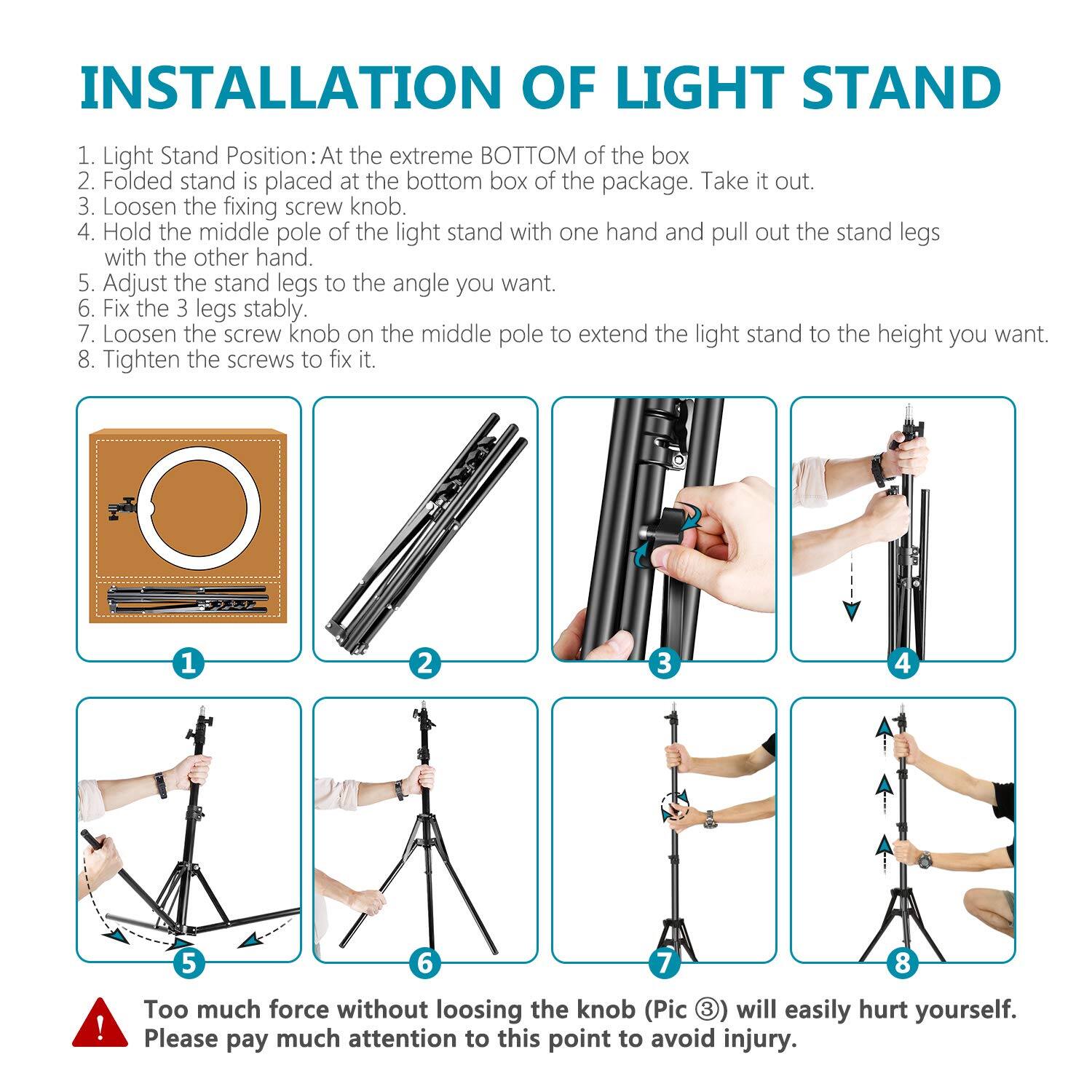 INSTALLATION OF LIGHT STAND

1. Light Stand Position: At the extreme BOTTOM of the box
2. Folded stand is placed at the bottom box of the package. Take it out.
3. Loosen the fixing screw knob.
4. Hold the middle pole of the light stand with one hand and pull out the stand legs with the other hand.
5. Adjust the stand legs to the angle you want.
6. Fix the 3 legs stably.
7. Loosen the screw knob on the middle pole to extend the light stand to the height you want.
8. Tighten the screws to fix it.

TAS 1 2 3 4 5 6 7 8

Too much force without loosening the knob (Pic 3) will easily hurt yourself. Please pay much attention to this point to avoid injury.