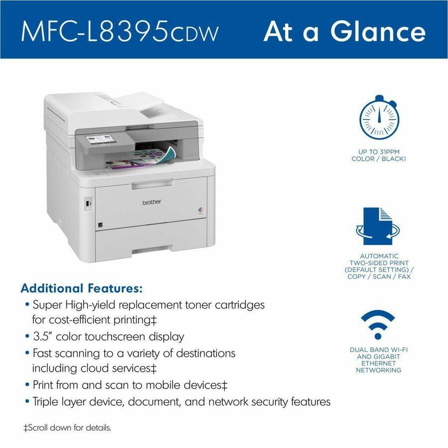 MFC-L8395CDW  
At a Glance  

UP TO 31PPM COLOR/BLACK  

AUTOMATIC TWO-SIDED PRINT (DEFAULT SETTING)/ COPY/SCAN /FAX  

DUAL BAND WI-FI AND GIGABIT ETHERNET NETWORKING  

Additional Features:  
- Super High-yield replacement toner cartridges for cost-efficient printing  
- 3.5" color touchscreen display  
- Fast scanning to a variety of destinations including cloud services  
- Print from and scan to mobile devices  
- Triple layer device, document, and network security features  

#Scroll down for details.