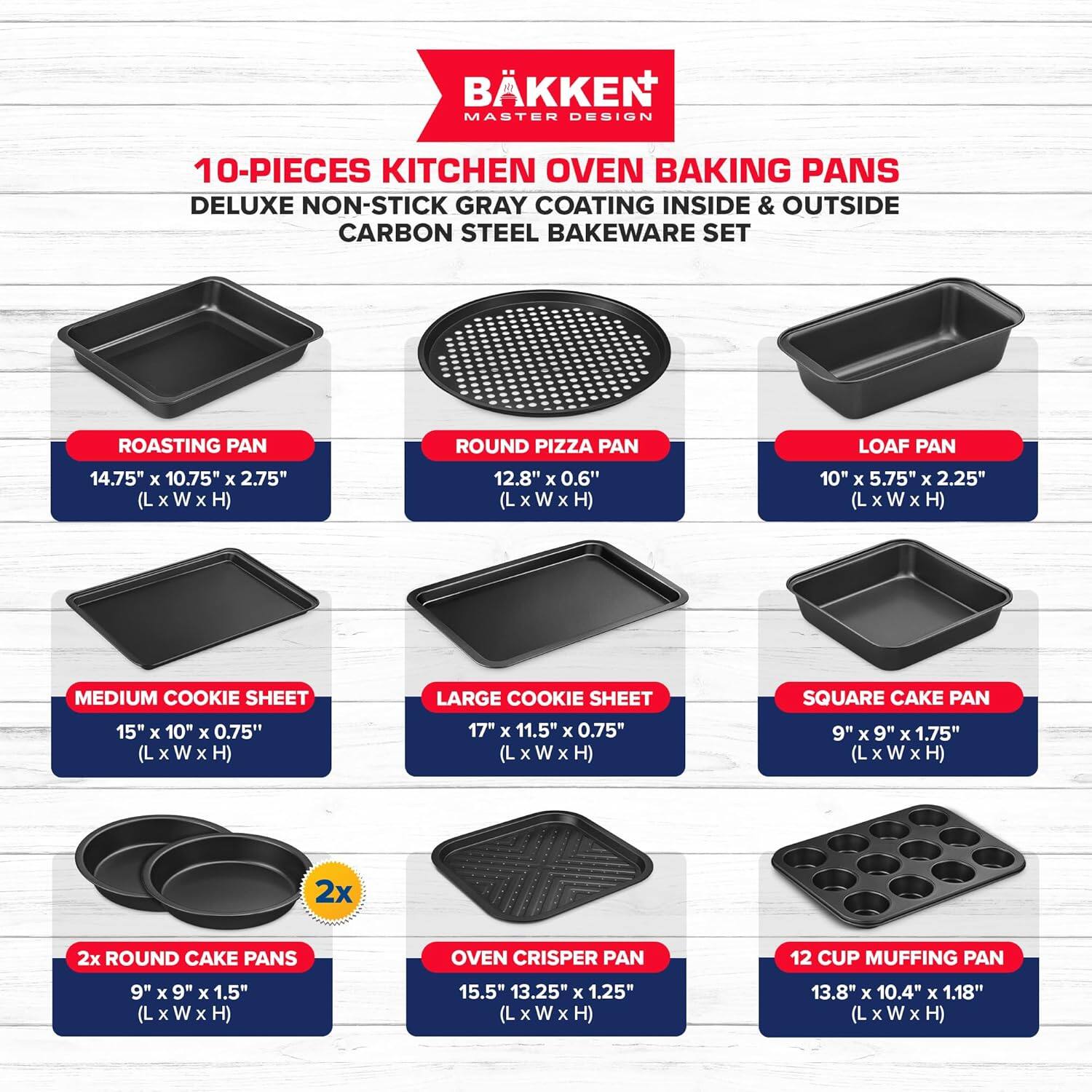 BKKEN MASTER DESIGN 10-PIECES KITCHEN OVEN BAKING PANS DELUXE NON-STICK GRAY COATING INSIDE & OUTSIDE CARBON STEEL BAKEWARE SET

ROASTING PAN 14.75" x 10.75" x 2.75" (L x W x H)
ROUND PIZZA PAN 12.8" x 0.6" (L x W x H)
LOAF PAN 10" x 5.75" x 2.25" (L x W x H)
MEDIUM COOKIE SHEET 15" x 10" x 0.75" (L x W x H)
LARGE COOKIE SHEET 17" x 11.5" x 0.75" (L x W x H)
SQUARE CAKE PAN 9" x 9" x 1.75" (L x W x H)
2x ROUND CAKE PANS 9" x 9" x 1.5" (L x W x H)
OVEN CRISPER PAN 15.5" x 13.25" x 1.25" (L x W x H)
12 CUP MUFFING PAN 13.8" x 10.4" x 1.18" (L x W x H)