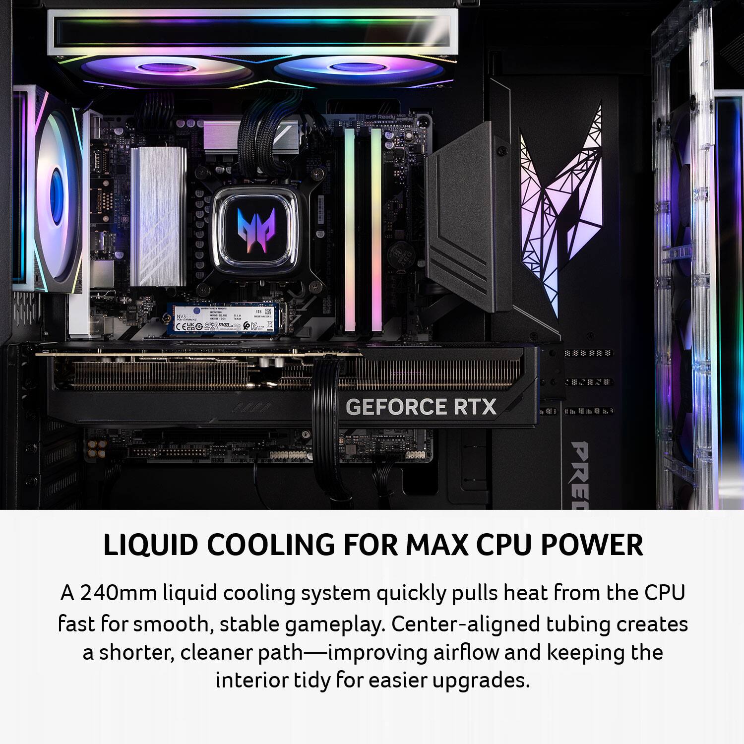 LIQUID COOLING FOR MAX CPU POWER

A 240mm liquid cooling system quickly pulls heat from the CPU fast for smooth, stable gameplay. Center-aligned tubing creates a shorter, cleaner path—improving airflow and keeping the interior tidy for easier upgrades.
