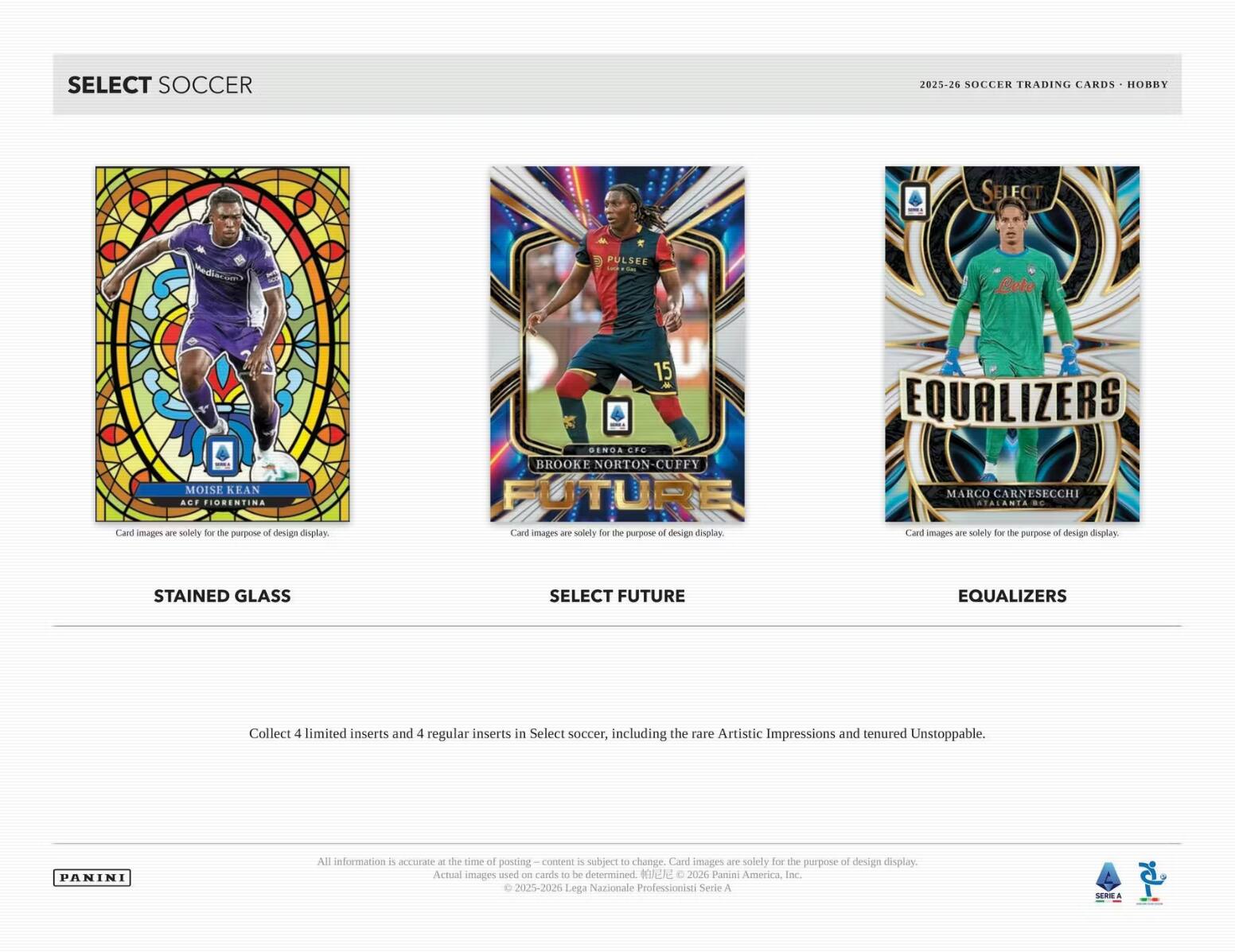 SELECT SOCCER 2025-26 SOCCER TRADING CARDS HOBRY SELECT PULSE

MOISE KEAN ACF FIORENTINA

BROOKE NORTON-CUFFY GENOA CFC

MARCO CARNESECHI STALANTA

Card images are solely for the purpose of design display.

Collect 4 limited inserts and 4 regular inserts in Select soccer, including the rare Artistic Impressions and tenured Unstoppable.

All information is accurate at the time of posting – content is subject to change. Card images are solely for the purpose of design display. Actual images used on cards to be determined.

2025-2026 Lega Nazionale Professionisti Serie A

PANINI
