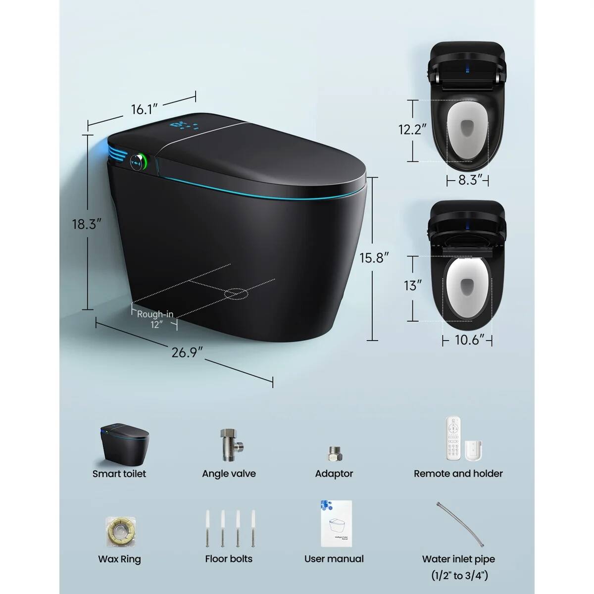 16.1"  
18.3"  
15.8"  
13"  
Rough-in 12" 26.9"  
12.2"  
8.3"  
10.6"  

Smart toilet  
Angle valve  
Adaptor  
Remote and holder  
Wax Ring  
Floor bolts  
User manual  
Water inlet pipe (1/2" to 3/4")