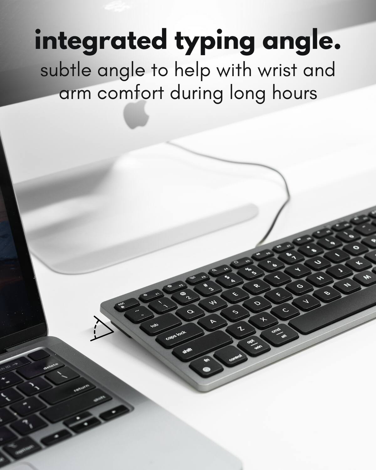 integrated typing angle.  
subtle angle to help with wrist and arm comfort during long hours