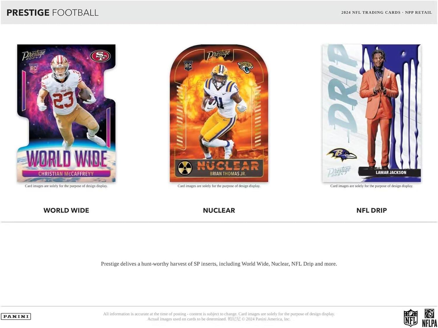 PRESTIGE FOOTBALL

**WORLD WIDE**  
CHRISTIAN McCaffrey  
Card images are solely for the purpose of design display.

**NUCLEAR**  
BRIAN THOMAS JR.  
Card images are solely for the purpose of design display.

**NFL DRIP**  
LAMAR JACKSON  
Card images are solely for the purpose of design display.

Prestige delivers a hunt-worthy harvest of SP inserts, including World Wide, Nuclear, NFL Drip and more.

All information is accurate at the time of posting - content is subject to change. Card images are solely for the purpose of design display. Actual images used on cards to be determined.  
© 2024 Panini America, Inc. NFL NFLPA

2024 NFL TRADING CARDS • NPP RETAIL