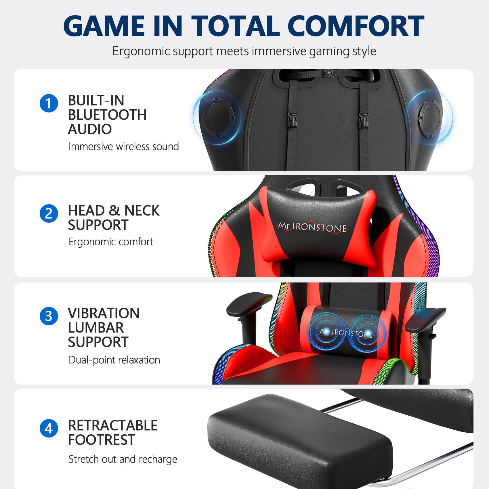 GAME IN TOTAL COMFORT  
Ergonomic support meets immersive gaming style

1. BUILT-IN BLUETOOTH AUDIO  
   Immersive wireless sound

2. HEAD & NECK SUPPORT  
   Ergonomic comfort

3. VIBRATION LUMBAR SUPPORT  
   Dual-point relaxation

4. RETRACTABLE FOOTREST  
   Stretch out and recharge