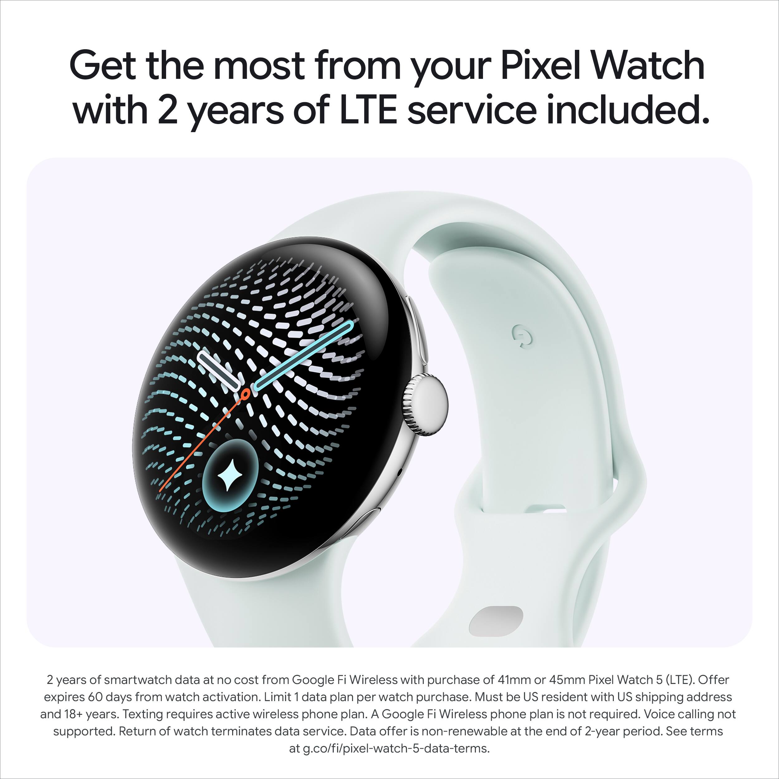 Get the most from your Pixel Watch with 2 years of LTE service included.

2 years of smartwatch data at no cost from Google Fi Wireless with purchase of 41mm or 45mm Pixel Watch 5 (LTE). Offer expires 60 days from watch activation. Limit 1 data plan per watch purchase. Must be US resident with US shipping address and 18+ years. Texting requires active wireless phone plan. A Google Fi Wireless phone plan is not required. Voice calling not supported. Return of watch terminates data service. Data offer is non-renewable at the end of 2-year period. See terms at g.co/fi/pixel-watch-5-data-terms.