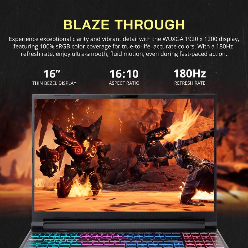 BLAZE THROUGH

Experience exceptional clarity and vibrant detail with the WUXGA 1920 x 1200 display, featuring 100% sRGB color coverage for true-to-life, accurate colors. With a 180Hz refresh rate, enjoy ultra-smooth, fluid motion, even during fast-paced action.

16" THIN BEZEL DISPLAY  
16:10 ASPECT RATIO  
180Hz REFRESH RATE