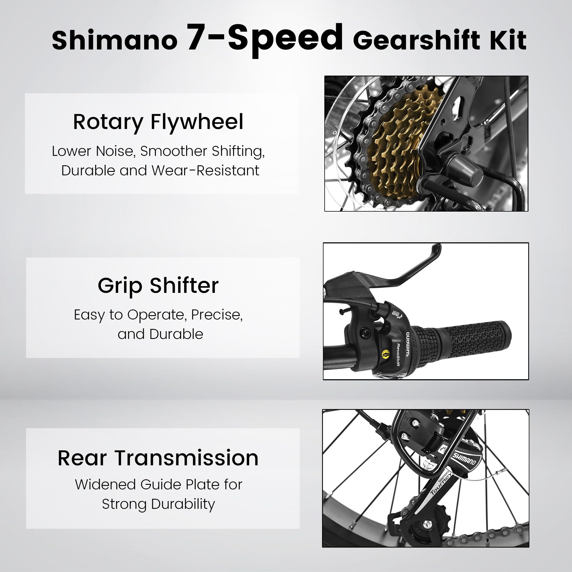 Shimano 7-Speed Gearshift Kit

Rotary Flywheel  
Lower Noise, Smoother Shifting, Durable and Wear-Resistant

Grip Shifter  
Easy to Operate, Precise, and Durable

Rear Transmission  
Widened Guide Plate for Strong Durability
