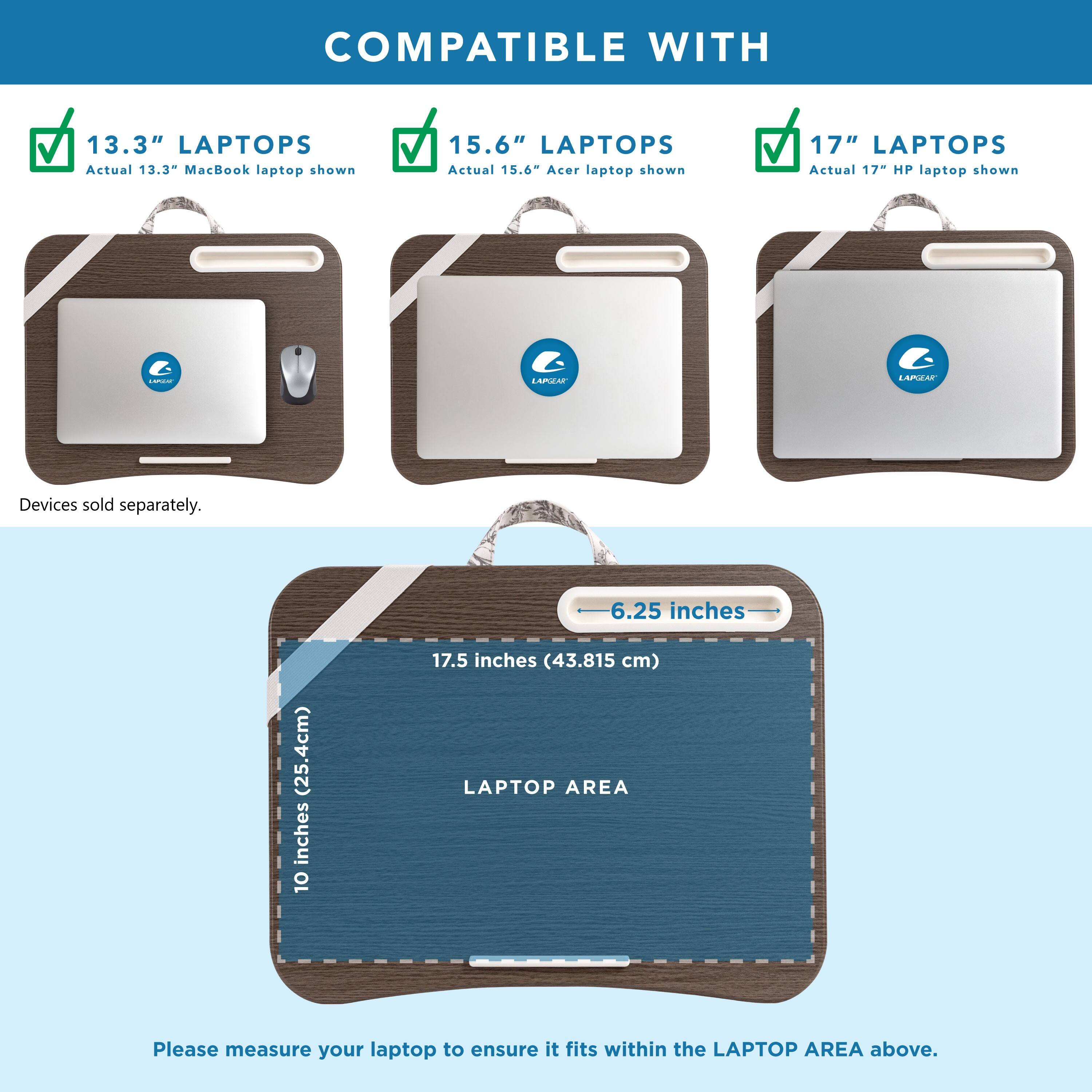 COMPATIBLE WITH 13.3" LAPTOPS Actual 13.3" MacBook laptop shown 15.6" LAPTOPS Actual 15.6" Acer laptop shown 17" LAPTOPS Actual 17" HP laptop shown LAPIEAT LAPIA Devices sold separately. 6.25 inches (25.4cm) 10 inches 17.5 inches (43.815 cm) LAPTOP AREA Please measure your laptop to ensure it fits within the LAPTOP AREA above.