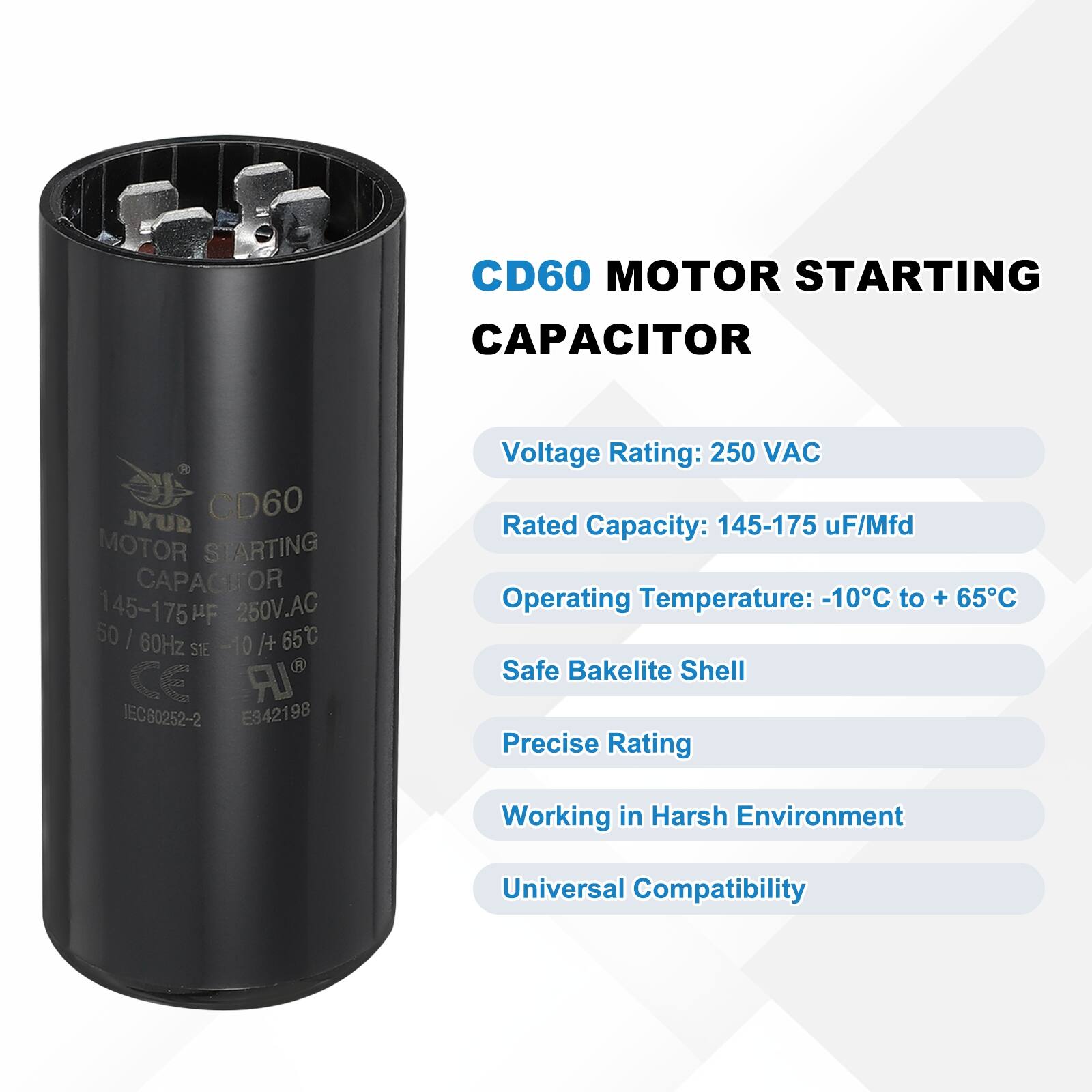 CD60 MOTOR STARTING CAPACITOR  
JYUB CD60 MOTOR STARTING CAPACITOR  
145-175 uF/Mfd  
250 VAC  
50 | 60Hz  
-10°C to +65°C  
STE CE IEC60252-2 E942198  

Voltage Rating: 250 VAC  
Rated Capacity: 145-175 uF/Mfd  
Operating Temperature: -10°C to +65°C  
Safe Bakelite Shell  
Precise Rating  
Working in Harsh Environment  
Universal Compatibility