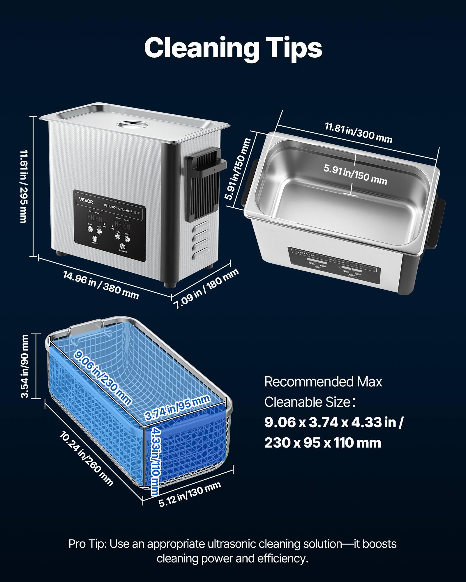 Cleaning Tips

11.61 in / 295 mm

VEVOR ULTRASONIC CLEANER

11.81 in / 300 mm
5.91 in / 150 mm

14.96 in / 380 mm
7.09 in / 180 mm

Recommended Max Cleanable Size: 9.06 x 3.74 x 4.33 in / 230 x 95 x 110 mm

Pro Tip: Use an appropriate ultrasonic cleaning solution—it boosts cleaning power and efficiency.