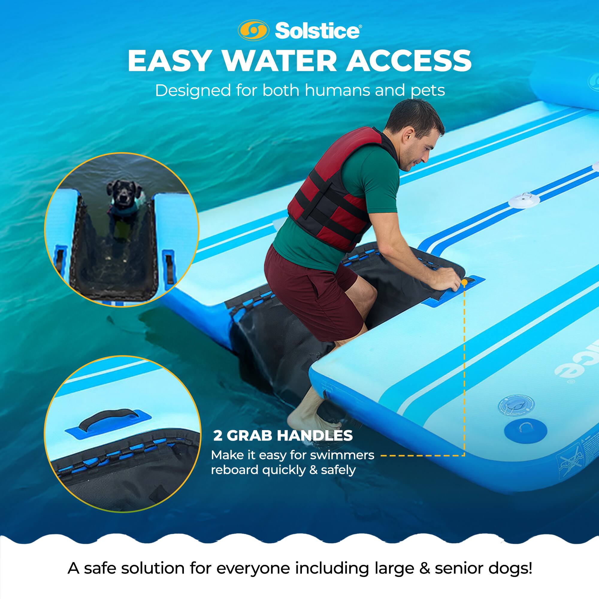 Solstice EASY WATER ACCESS  
Designed for both humans and pets  

2 GRAB HANDLES  
Make it easy for swimmers to reboard quickly & safely  

A safe solution for everyone including large & senior dogs!