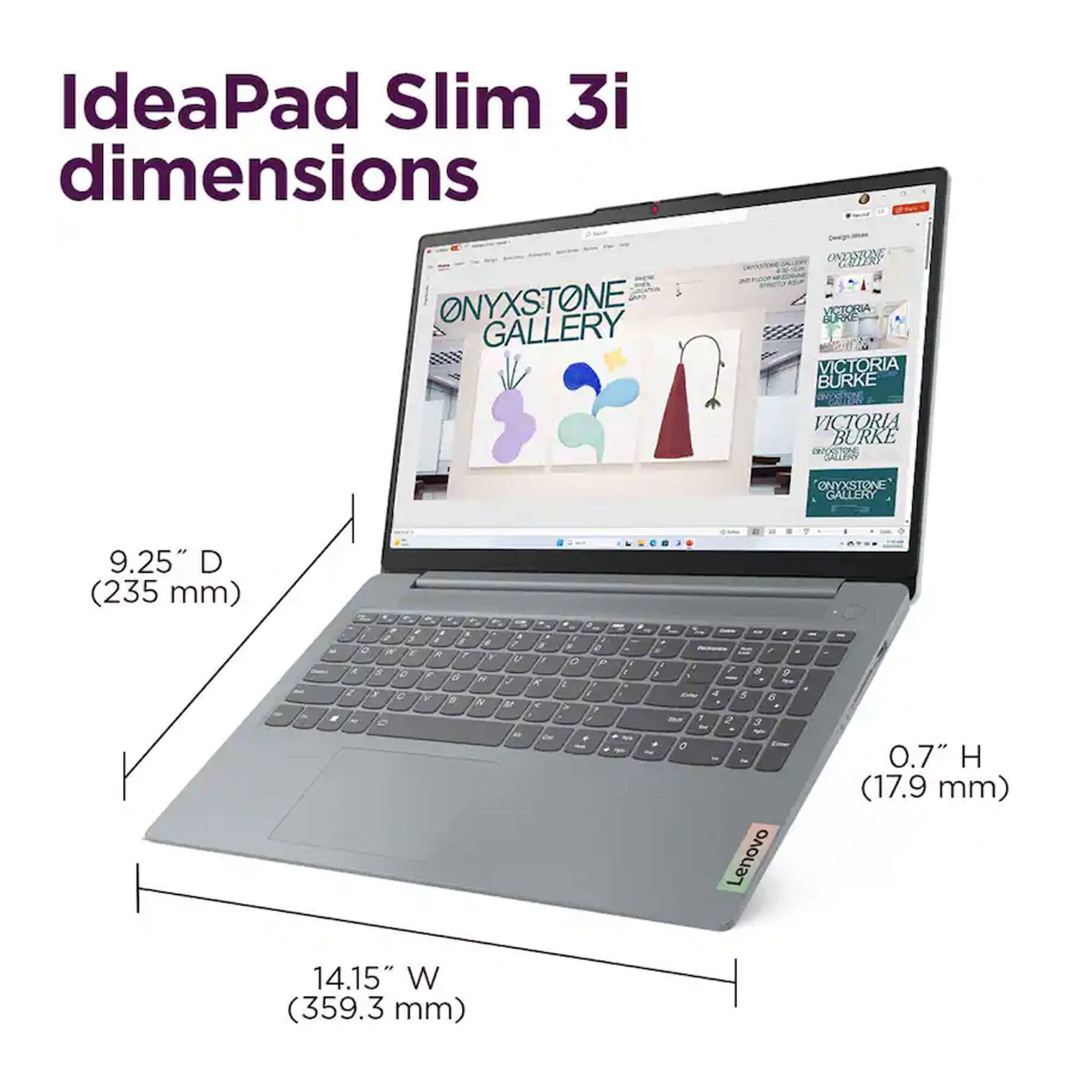 IdeaPad Slim 3i dimensions

ONYXSTONE GALLERY

VICTORIA BURKE

9.25" D (235 mm)

14.15" W (359.3 mm)

0.7" H (17.9 mm)