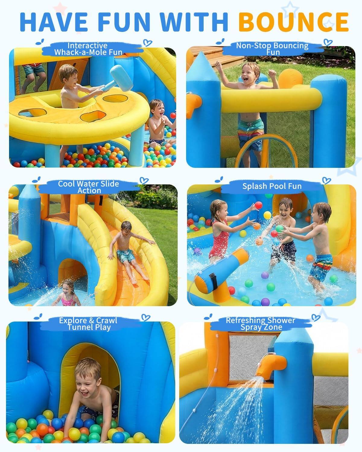 HAVE FUN WITH BOUNCE

Interactive Whack-a-Mole Fun

Non-Stop Bouncing Fun

Cool Water Slide Action

Splash Pool Fun

Explore & Crawl Tunnel Play

Refreshing Shower Spray Zone