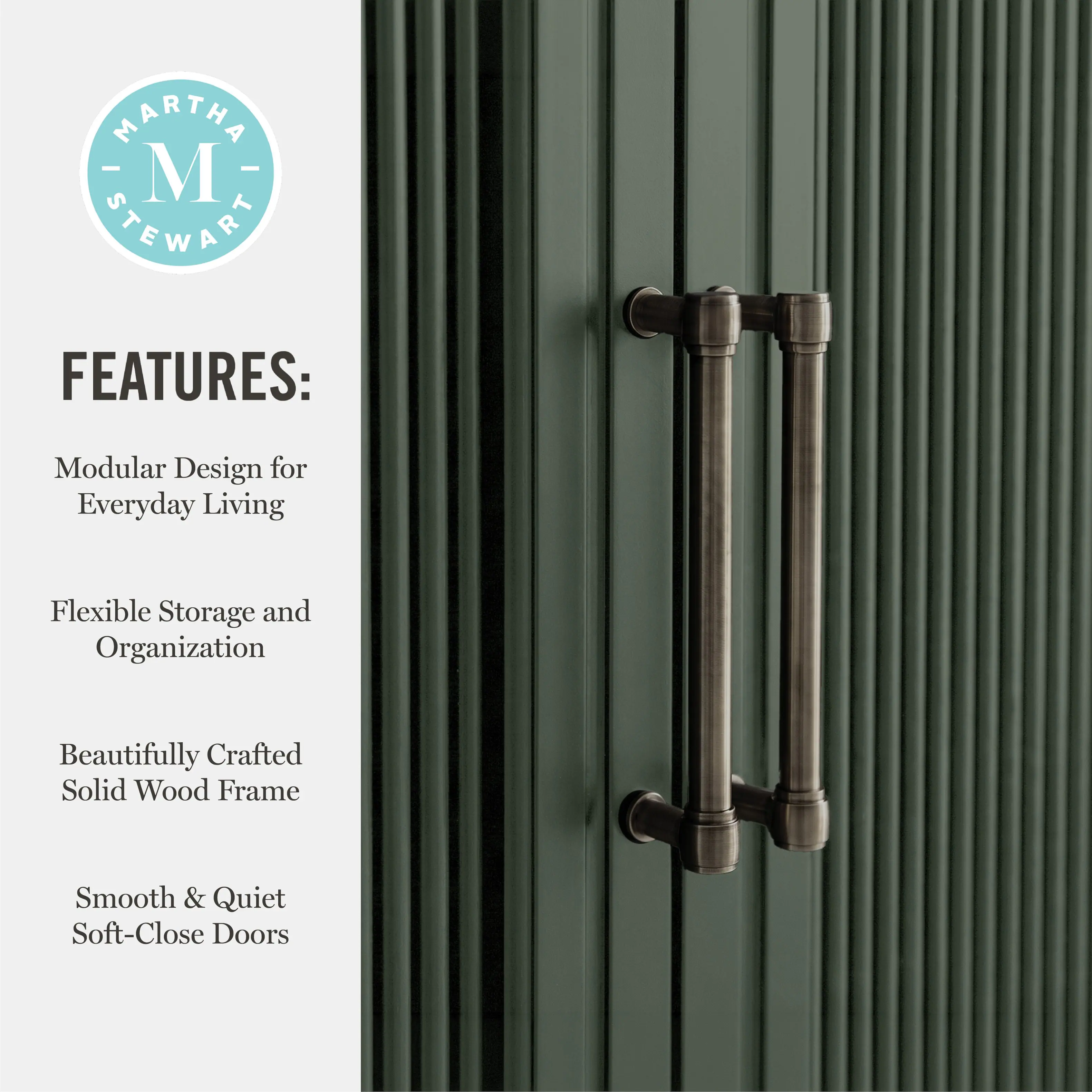 MARTHA - M STEWART FEATURES: Modular Design for Everyday Living Flexible Storage and Organization Beautifully Crafted Solid Wood Frame Smooth & Quiet Soft-Close Doors