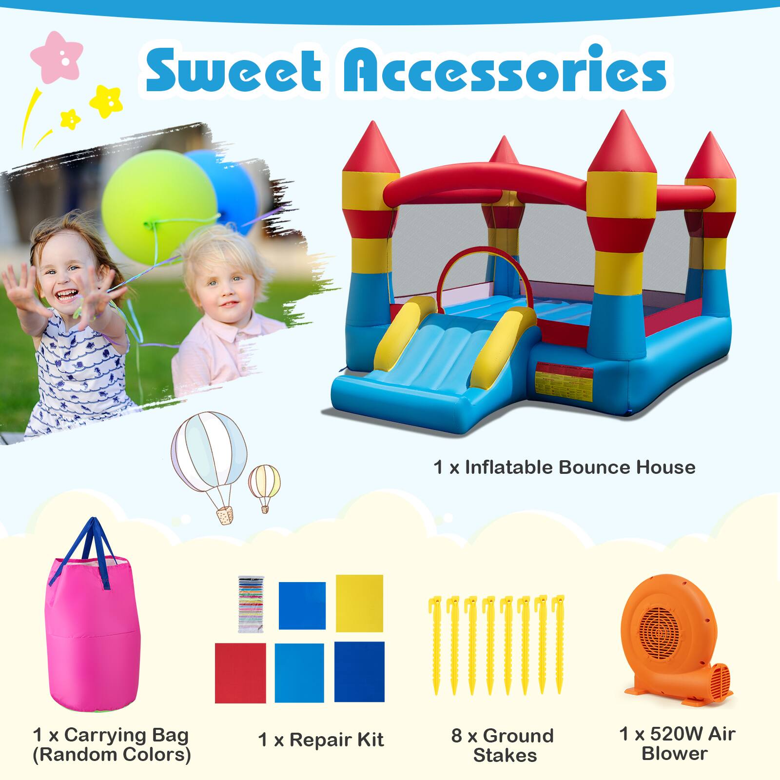 Sweet Accessories

1 x Inflatable Bounce House

1 x Carrying Bag (Random Colors)

1 x Repair Kit

8 x Ground Stakes

1 x 520W Air Blower