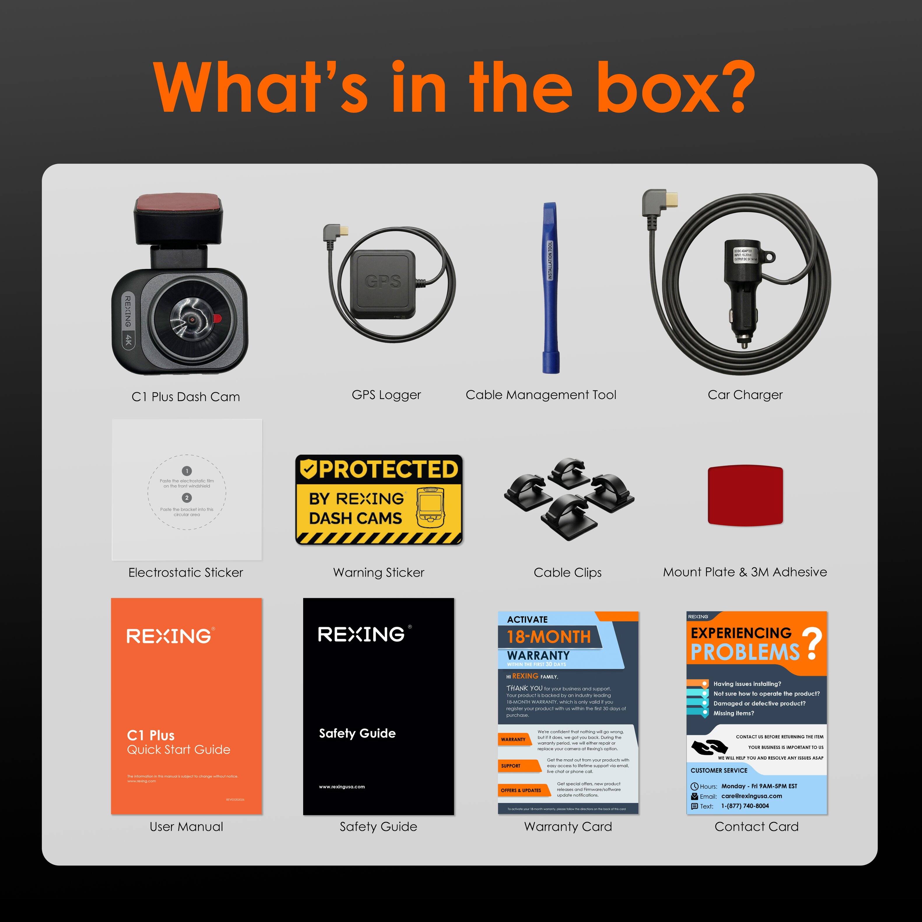 What's in the box?

- ONIEN 1 GPS C1 Plus Dash Cam
- GPS Logger
- Cable Management Tool
- Car Charger
- Electrostatic Sticker
- Warning Sticker
- Cable Clips
- Mount Plate & 3M Adhesive
- C1 Plus Quick Start Guide
- Safety Guide
- User Manual
- Warranty Card
- Contact Card

Protected by REXING DASH CAMS

Activate 18-Month Warranty

Experiencing Problems?
Having issues installing? Not sure how to operate the product? Missing items? Contact REXING customer service for help.

Customer Service:
- Phone: +1 (844) 333-0000
- Email: care@rexing.com
- Hours: Monday - Friday 9 AM - 5 PM EST