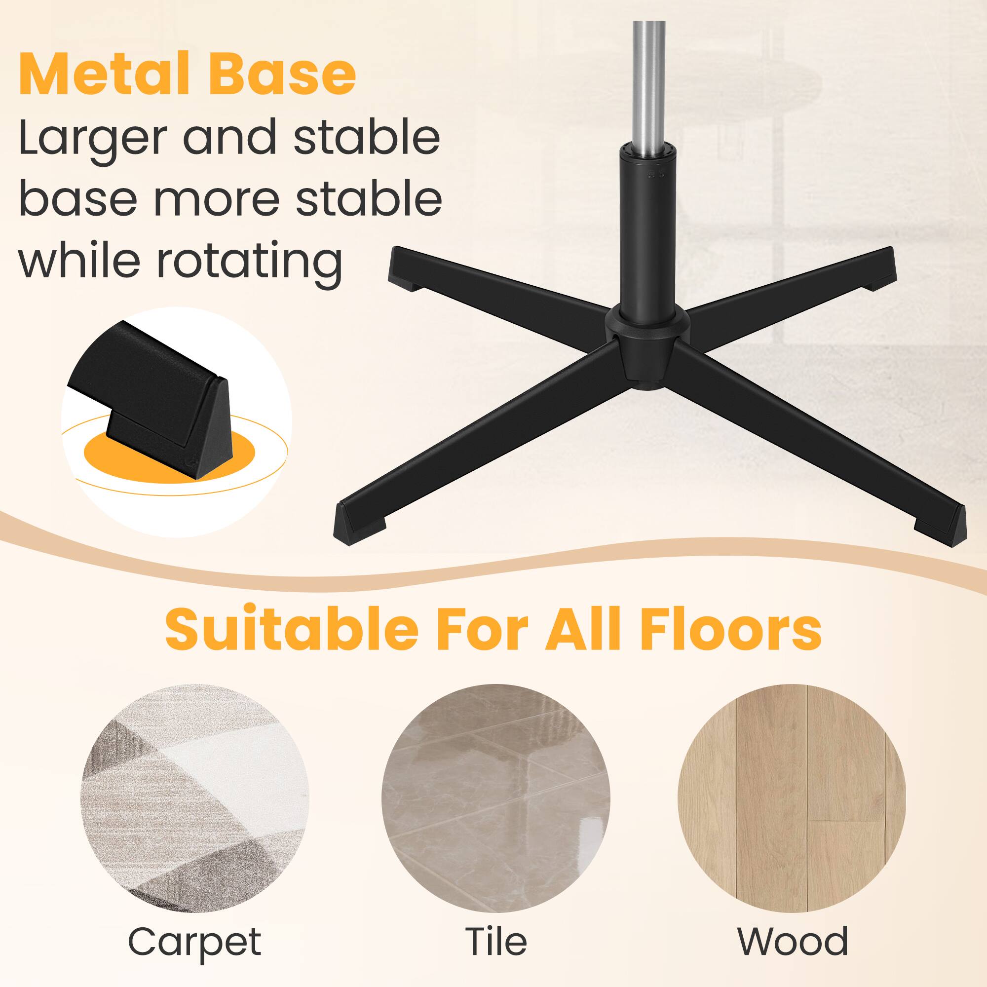 Metal Base  
Larger and stable base more stable while rotating  

Suitable For All Floors  
Carpet  
Tile  
Wood