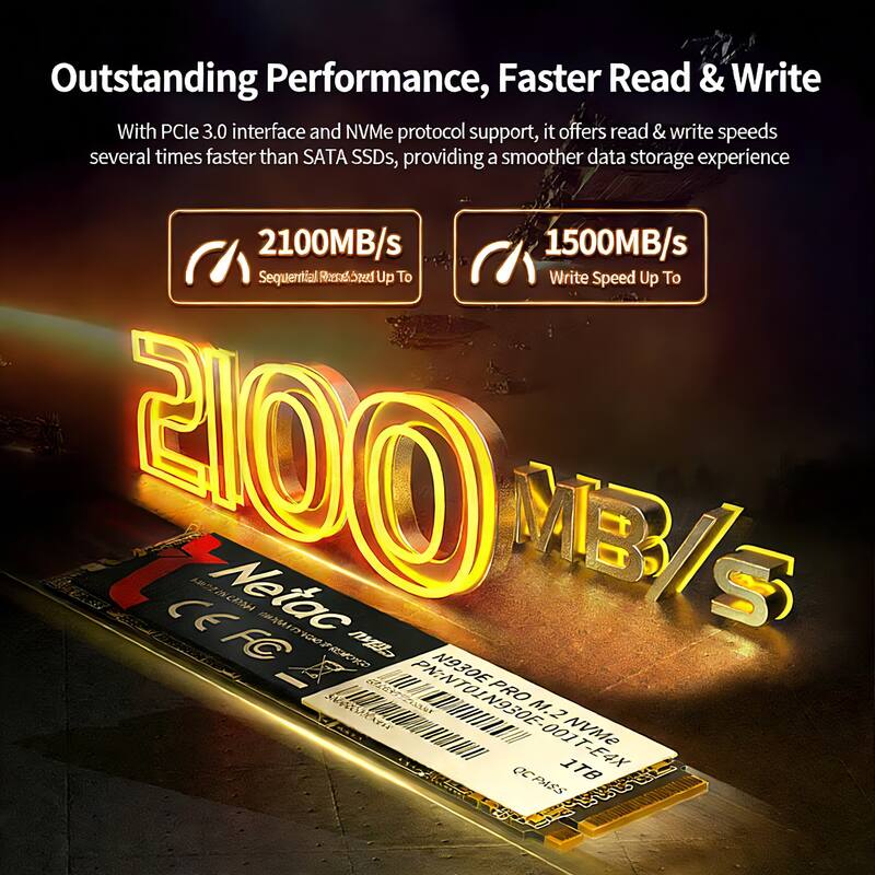 Outstanding Performance, Faster Read & Write

With PCIe 3.0 interface and NVMe protocol support, it offers read & write speeds several times faster than SATA SSDs, providing a smoother data storage experience

2100MB/s Sequential Read Speed Up To

1500MB/s Write Speed Up To

Netac N930E PRO

M.2 NVMe

1TB

PN: NTO1N930E-PRO

CE FC

OCP AES 3.0