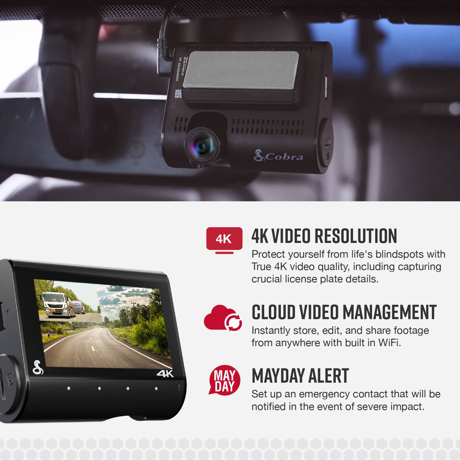 on Cobra 4K 4K VIDEO RESOLUTION Protect yourself from life's blindspots with True 4K video quality, including capturing crucial license plate details. 8 4K CLOUD VIDEO MANAGEMENT C Instantly store, edit, and share footage from anywhere with built in WiFi. MAYDAY ALERT Set up an emergency contact that will be notified in the event of severe impact.