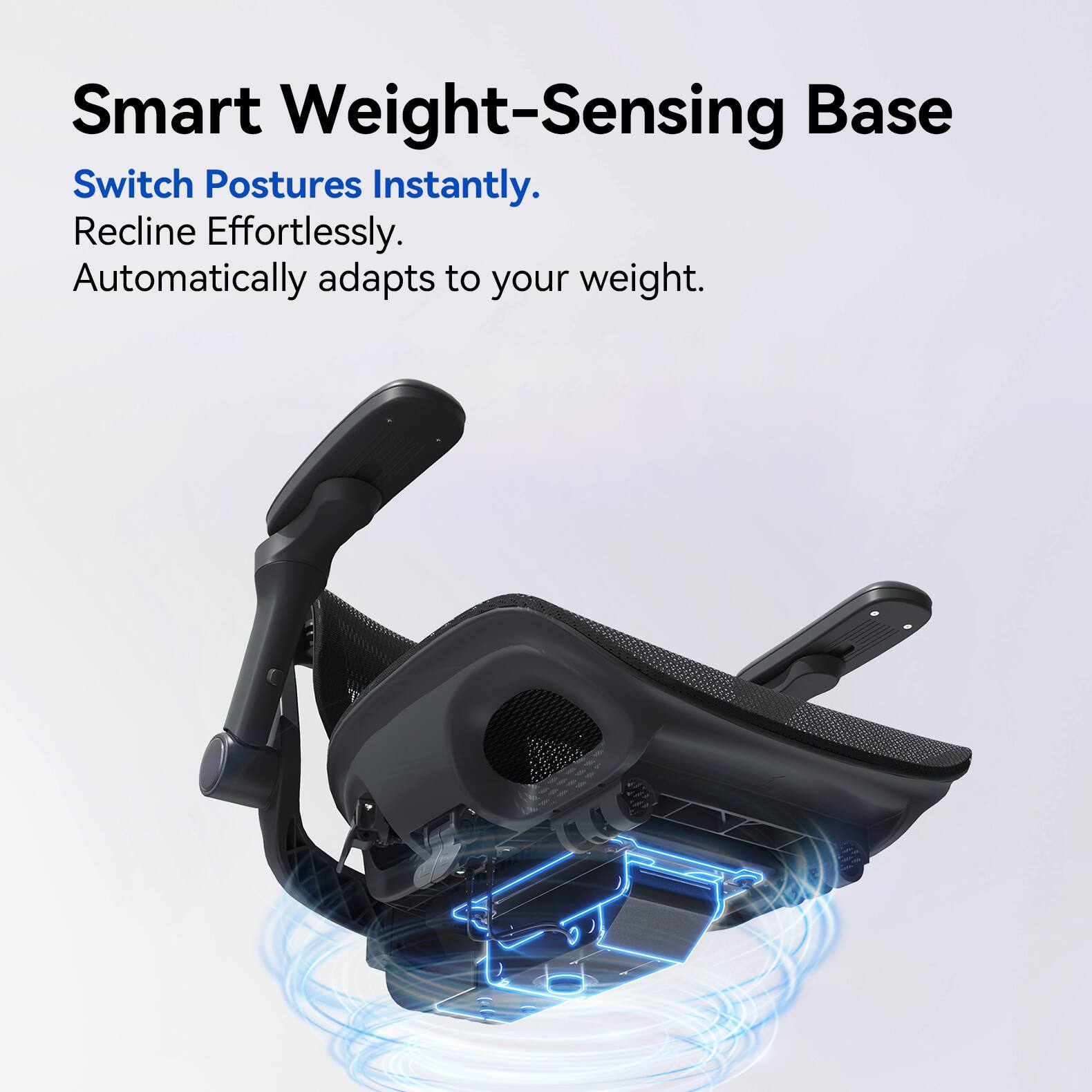 Smart Weight-Sensing Base  
Switch Postures Instantly.  
Recline Effortlessly.  
Automatically adapts to your weight.