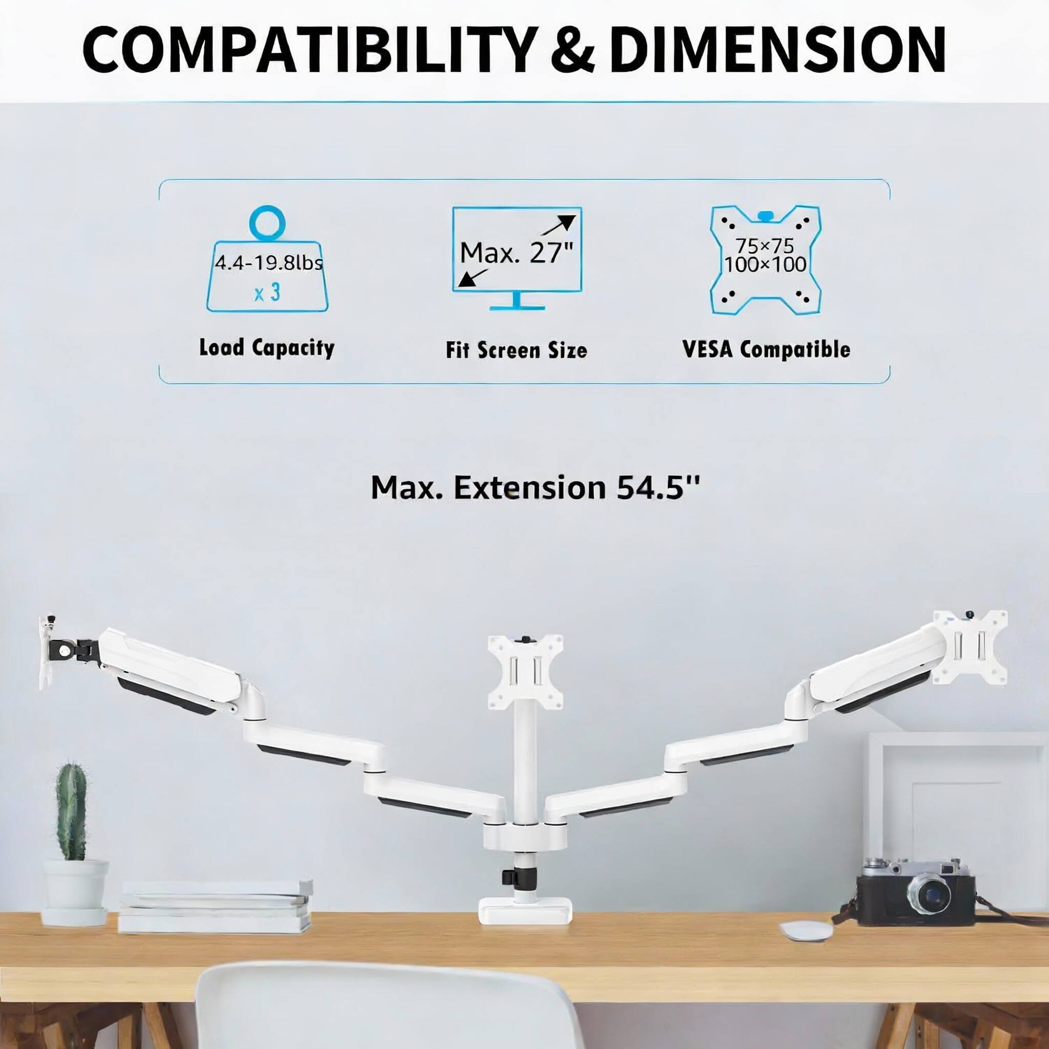 COMPATIBILITY & DIMENSION

- Load Capacity: 4.4-19.8lbs x 3
- Fit Screen Size: Max. 27"
- VESA Compatible: 75x75, 100x100
- Max. Extension: 54.5"