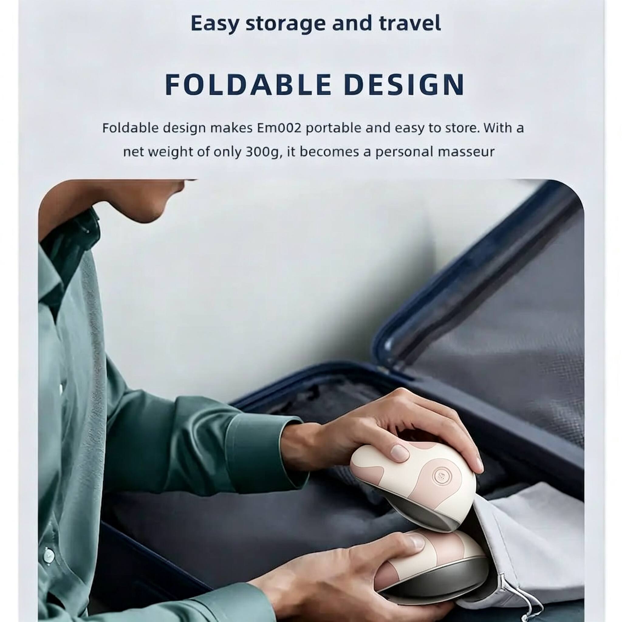 Easy storage and travel

FOLDABLE DESIGN

Foldable design makes Em002 portable and easy to store. With a net weight of only 300g, it becomes a personal masseur