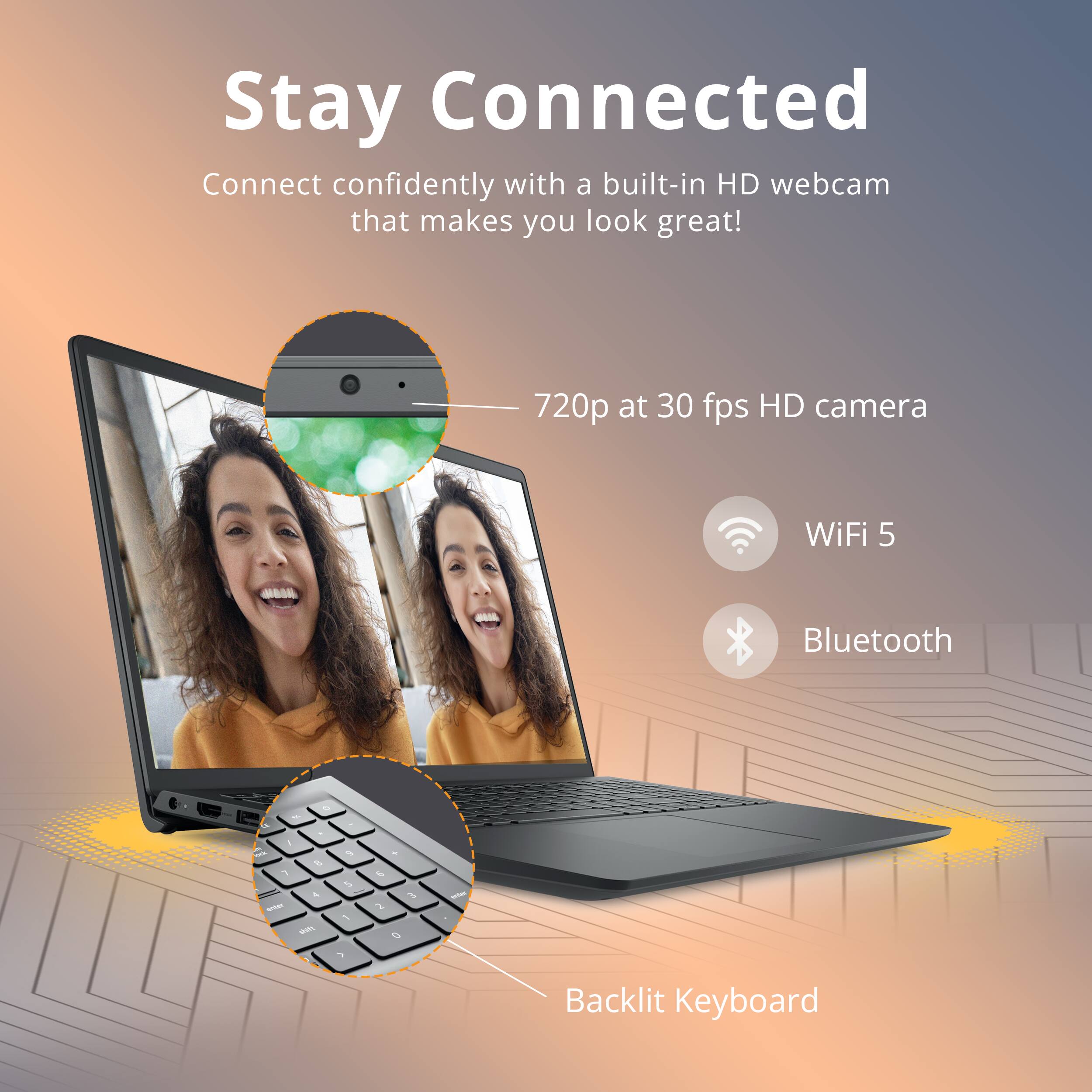 Stay Connected  
Connect confidently with a built-in HD webcam that makes you look great!  
720p at 30 fps HD camera  
WiFi 5  
Bluetooth  
Backlit Keyboard