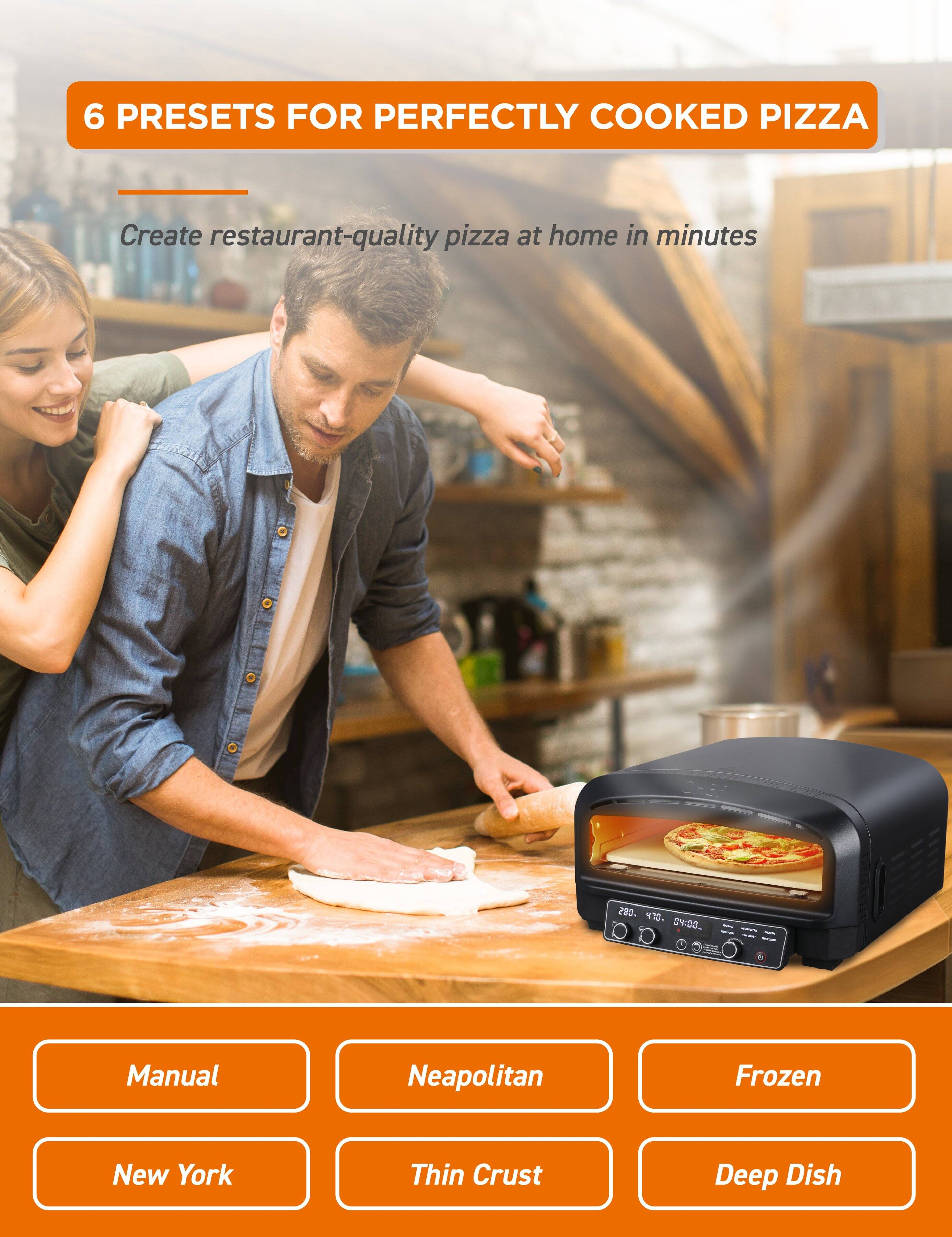 6 PRESETS FOR PERFECTLY COOKED PIZZA

Create restaurant-quality pizza at home in minutes

- Manual
- Neapolitan
- Frozen
- New York
- Thin Crust
- Deep Dish