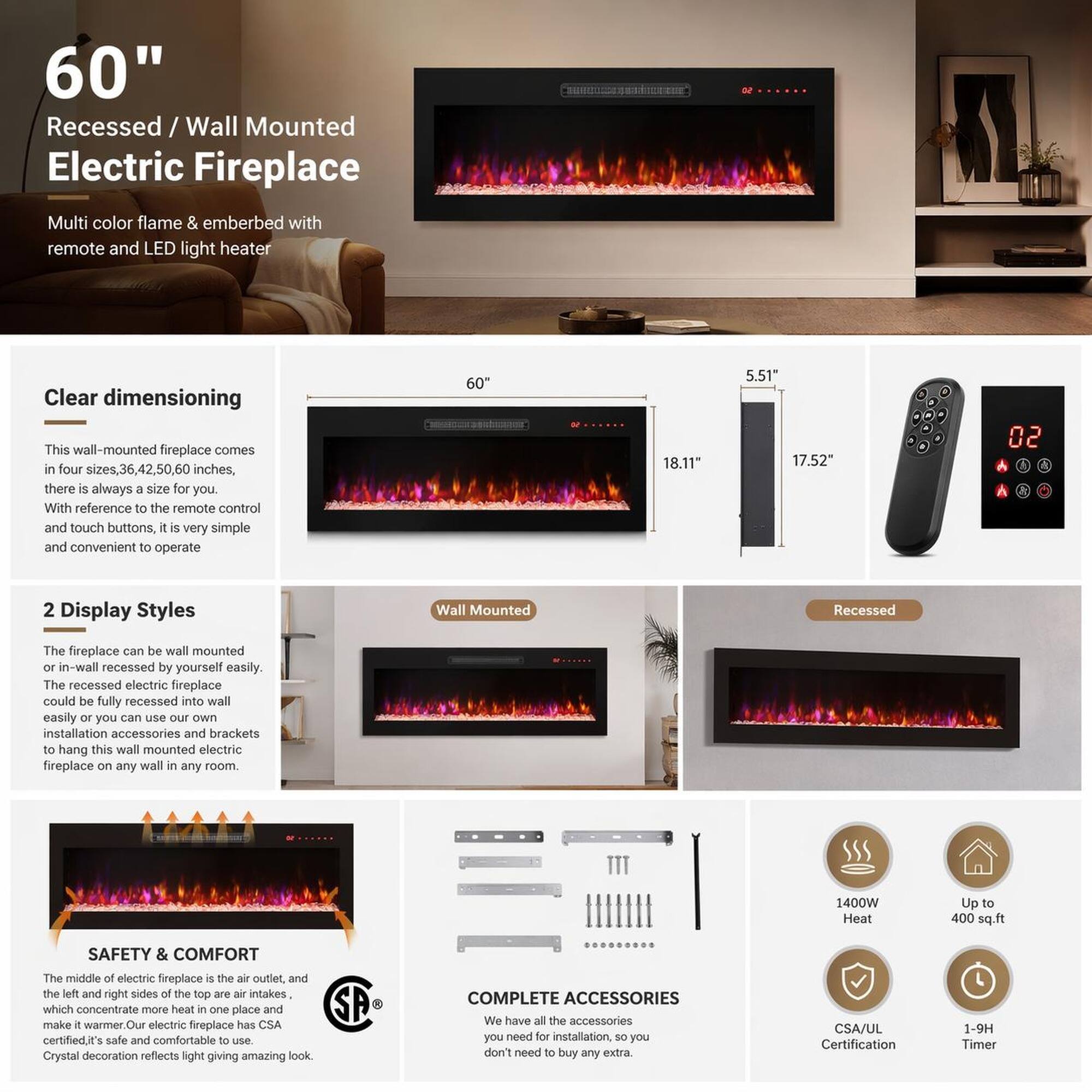 60" Recessed / Wall Mounted Electric Fireplace Multi color flame & emberbed with remote and LED light heater

Clear dimensioning
This wall-mounted fireplace comes in four sizes, 36, 42, 50, 60 inches, there is always a size for you. With reference to the remote control and touch buttons, it is very simple and convenient to operate

2 Display Styles
The fireplace can be wall mounted or in-wall recessed by yourself easily. The recessed electric fireplace could be fully recessed into wall easily or you can use our own installation accessories and brackets to hang this wall mounted electric fireplace on any wall in any room.

SAFETY & COMFORT
The middle of electric fireplace is the air outlet, and the left and right sides of the top are air intakes, which concentrate more heat in one place and make it warmer. Our electric fireplace has CSA certified, it's safe and comfortable to use.

COMPLETE ACCESSORIES
We have all the accessories you need for installation, so you don't need to buy any extra.

1400W Heat
Up to 400 sq.ft
CSA/UL Certification
1-9H Timer