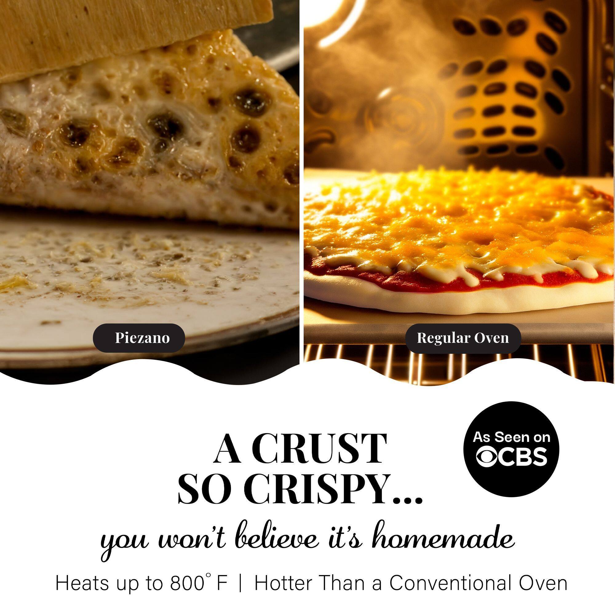 A CRUST SO CRISPY... you won't believe it's homemade

Heats up to 800°F | Hotter Than a Conventional Oven

Piezano

Regular Oven

As Seen on CBS