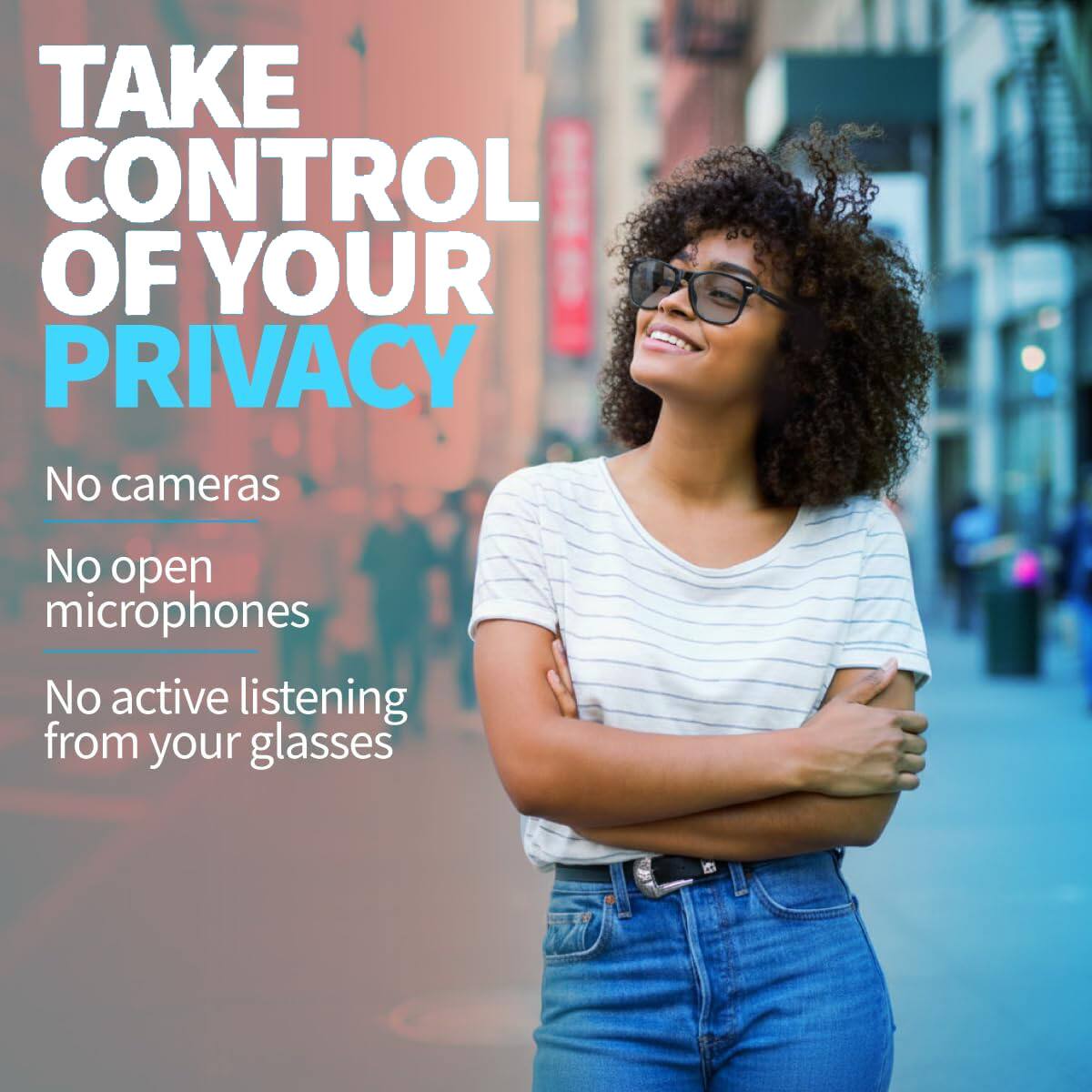 TAKE CONTROL OF YOUR PRIVACY

No cameras  
No open microphones  
No active listening from your glasses