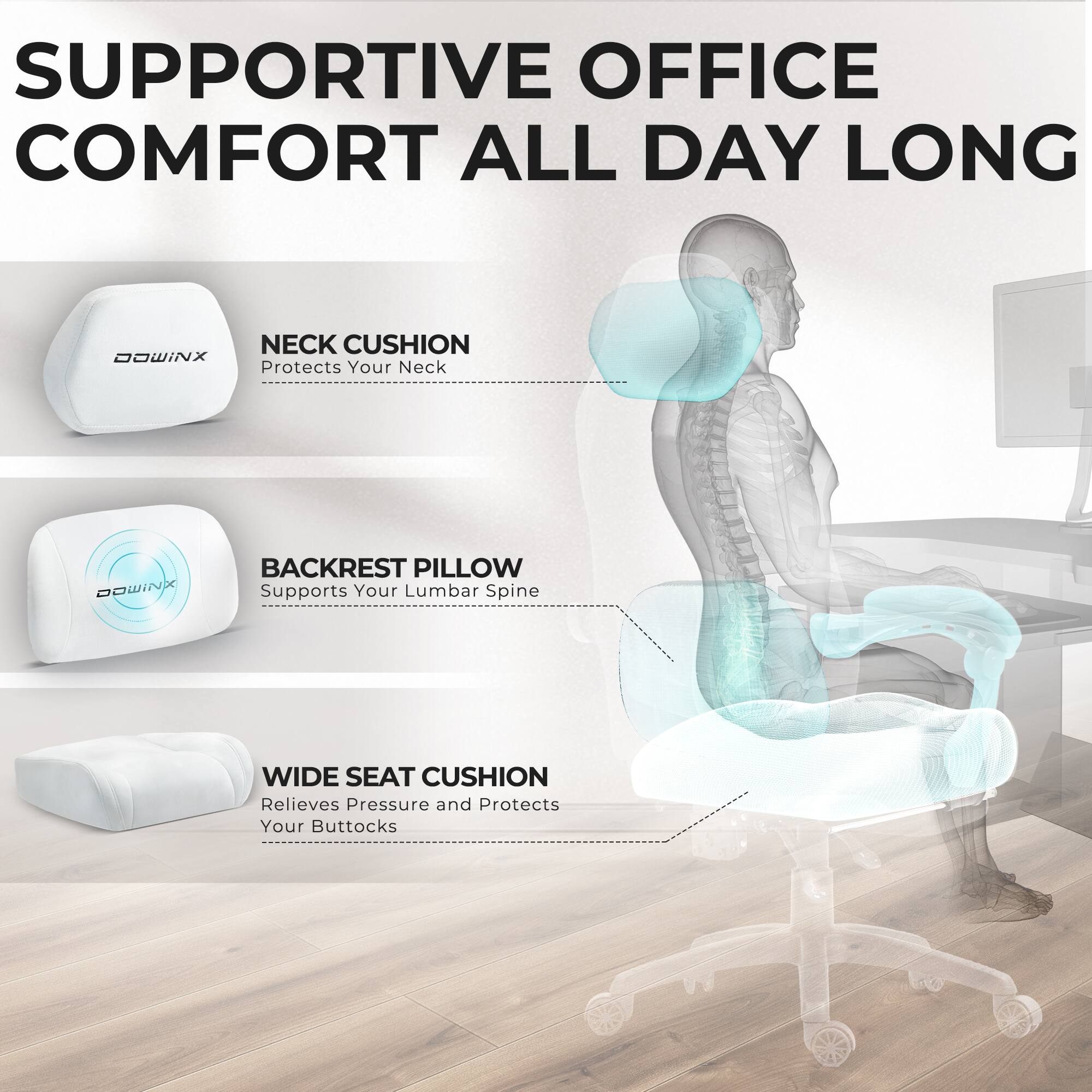 SUPPORTIVE OFFICE COMFORT ALL DAY LONG

NECK CUSHION
Protects Your Neck

BACKREST PILLOW
Supports Your Lumbar Spine

WIDE SEAT CUSHION
Relieves Pressure and Protects Your Buttocks