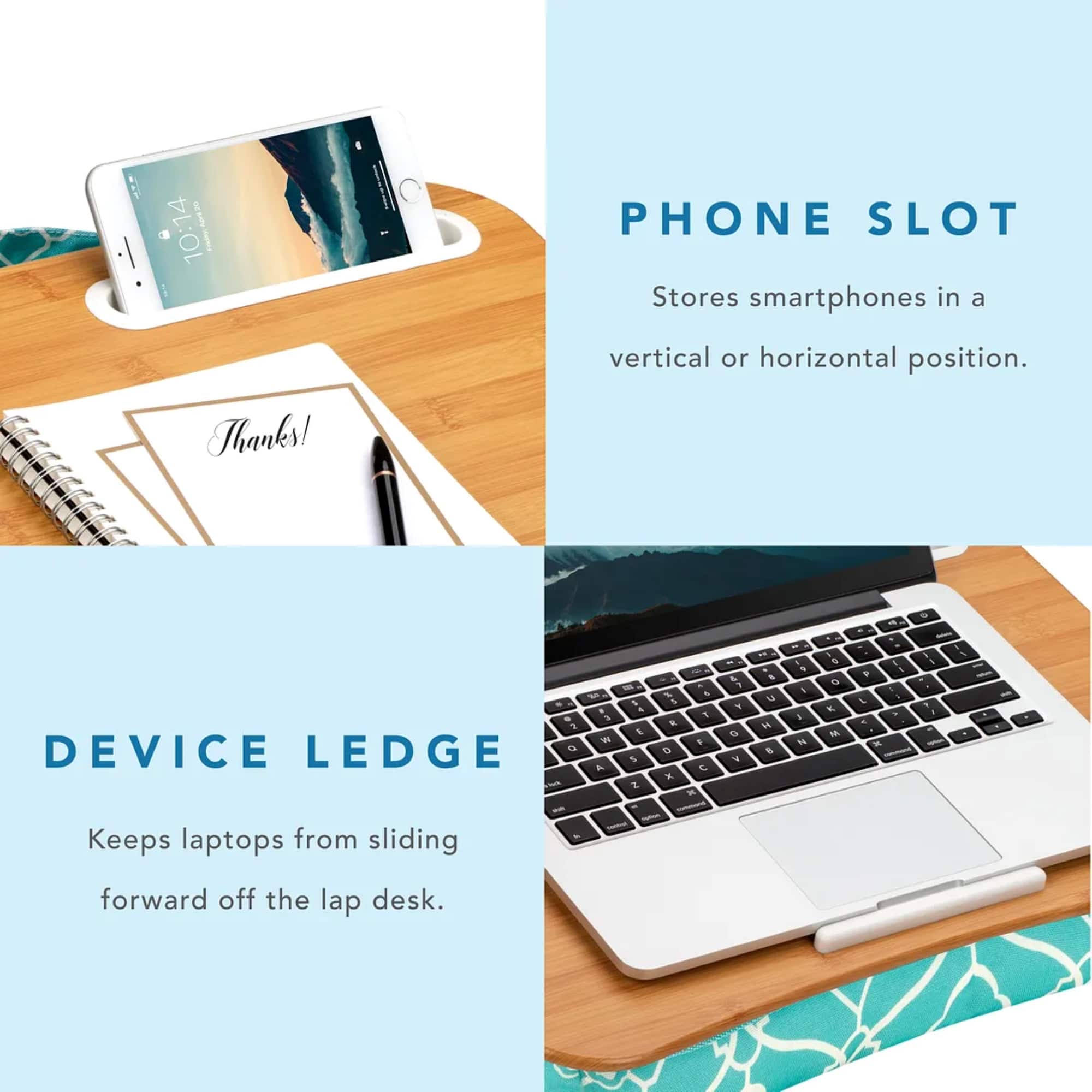 Phone Slot: Stores smartphones in a vertical or horizontal position.
Device Ledge: Keeps laptops from sliding forward off the lap desk.
