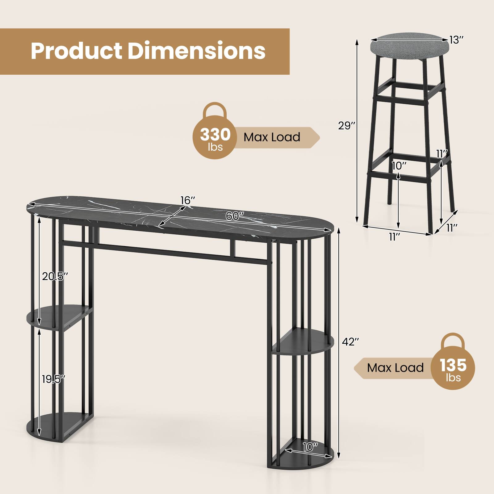 Product Dimensions  
13" x 330 Max Load lbs  
29" x 10" x 11" x 16" x 60" x 11" x 11" x 20.5" x 42" x 19.5"  
Max Load 135 lbs