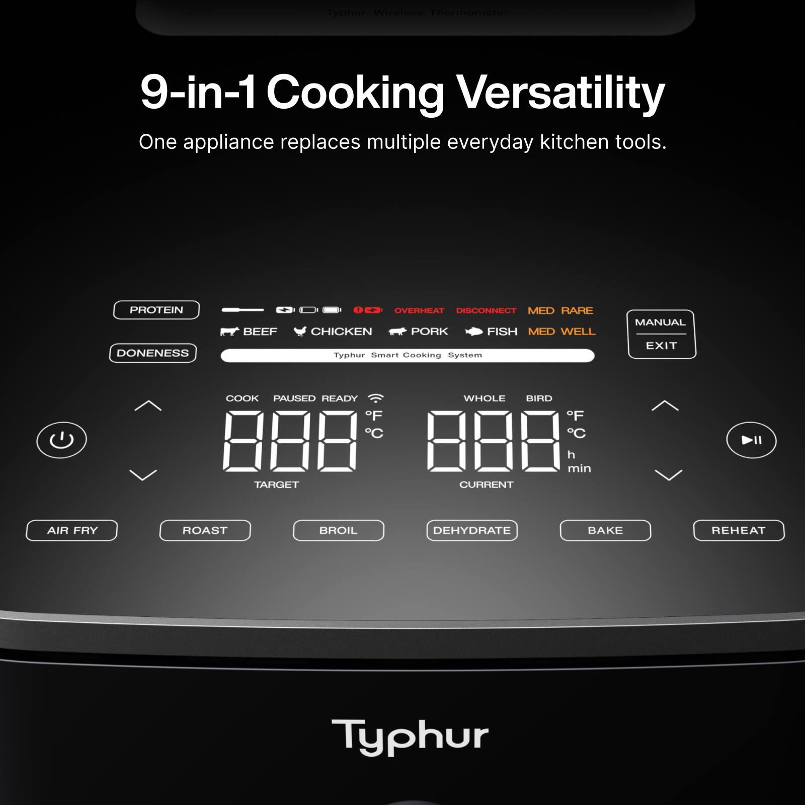 Typhur Wireless Thermometer  
9-in-1 Cooking Versatility  
One appliance replaces multiple everyday kitchen tools.  

PROTEIN  
BEEF  
CHICKEN  
PORK  
FISH  

DONENESS  
OVERHEAT  
DISCONNECT  
MED RARE  
MED WELL  

Typhur Smart Cooking System  
COOK  
PAUSED  
READY  
WHOLE BIRD  

TARGET  
888°F  
CURRENT  
888°F  
h min  

AIR FRY  
ROAST  
BROIL  
DEHYDRATE  
BAKE  
REHEAT  

MANUAL  
EXIT  

Typhur