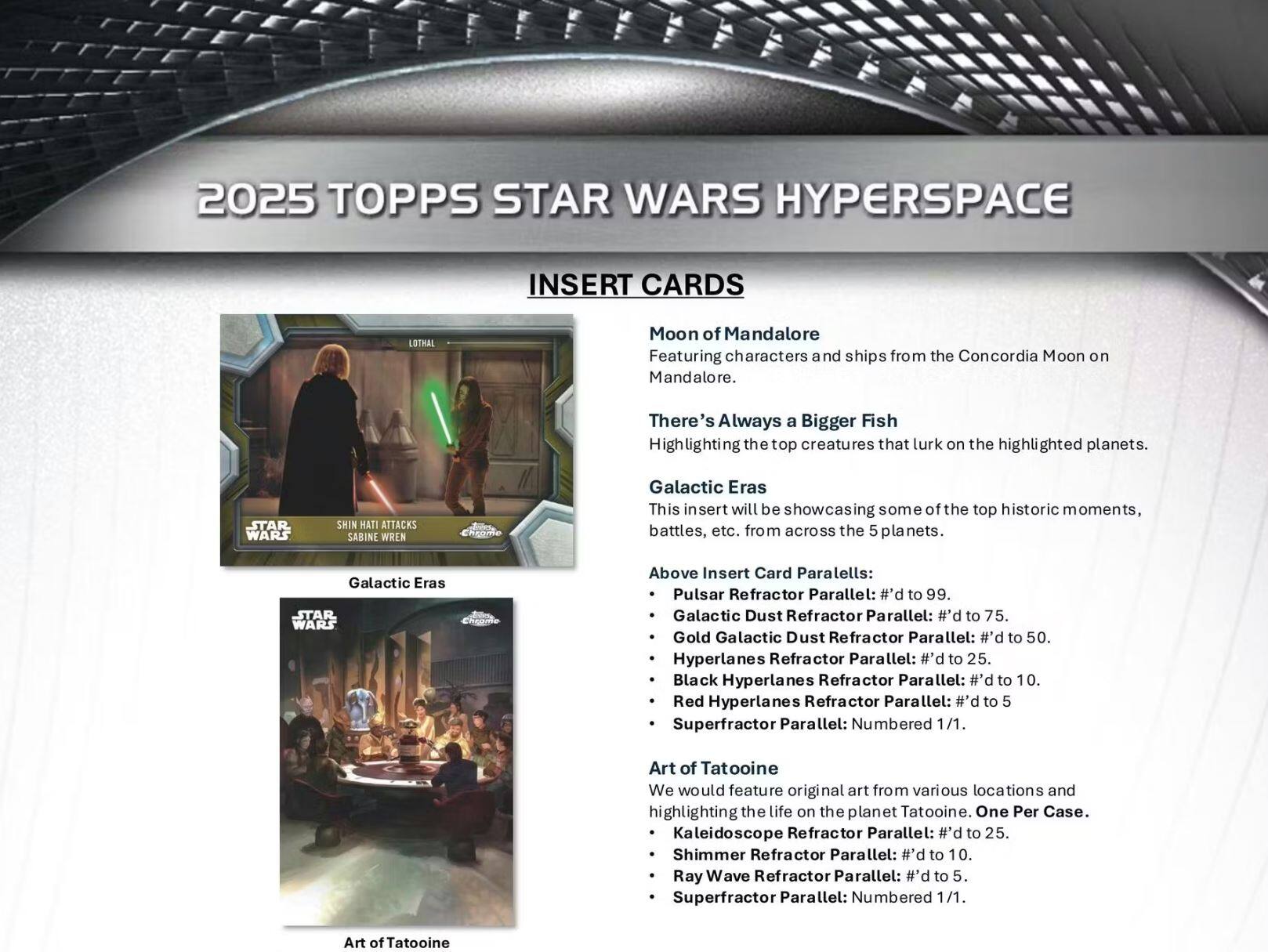 2025 TOPPS STAR WARS HYPERSPACE INSERT CARDS

- **Moon of Mandalore**  
  Featuring characters and ships from the Concordia Moon on Mandalore.

- **There's Always a Bigger Fish**  
  Highlighting the top creatures that lurk on the highlighted planets.

- **Galactic Eras**  
  This insert will be showcasing some of the top historic moments, battles, etc. from across the 5 planets.

**Above Insert Card Parallels:**  
- Pulsar Refractor Parallel: #’d to 99.  
- Galactic Dust Refractor Parallel: #’d to 75.  
- Gold Galactic Dust Refractor Parallel: #’d to 50.  
- Hyperlanes Refractor Parallel: #’d to 25.  
- Black Hyperlanes Refractor Parallel: #’d to 10.  
- Red Hyperlanes Refractor Parallel: #’d to 5  
- Superfractor Parallel: Numbered 1/1.

- **Art of Tatooine**  
  We would feature original art from various locations and highlighting the life on the planet Tatooine. One Per