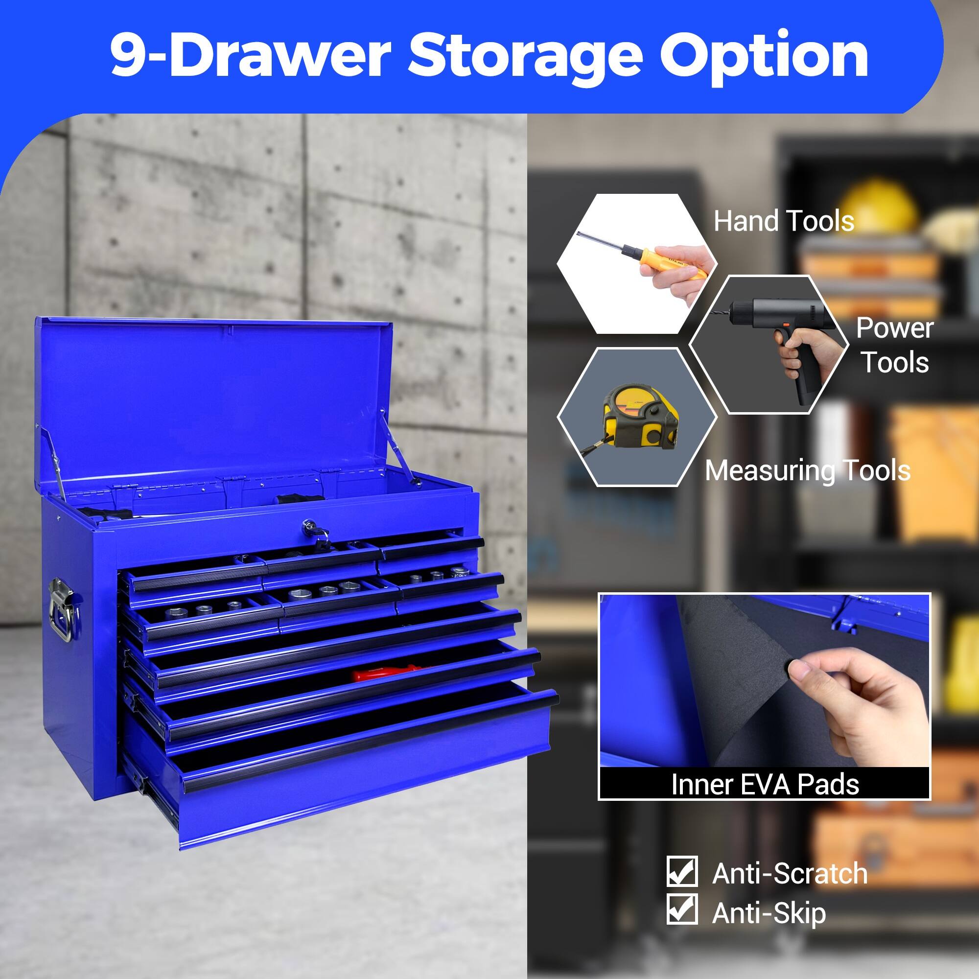 9-Drawer Storage Option

- Hand Tools
- Power Tools
- Measuring Tools
- Inner EVA Pads
- Anti-Scratch
- Anti-Skip
