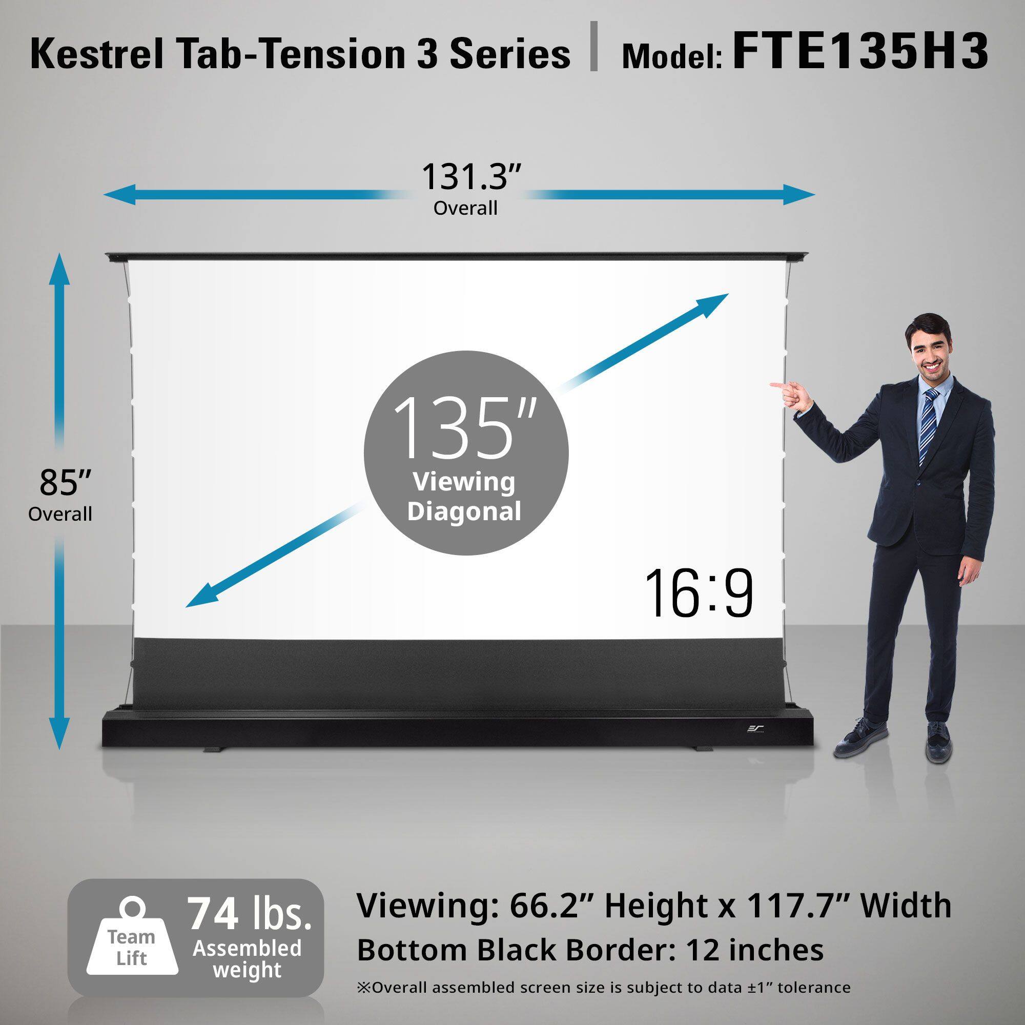 Kestrel Tab-Tension 3 Series  
Model: FTE135H3  

131.3" Overall  
85" Overall  
135" Viewing Diagonal  
16:9  

74 lbs.  
Team Assembled Lift weight  

Viewing: 66.2" Height x 117.7" Width  
Bottom Black Border: 12 inches  

*Overall assembled screen size is subject to data ±1" tolerance