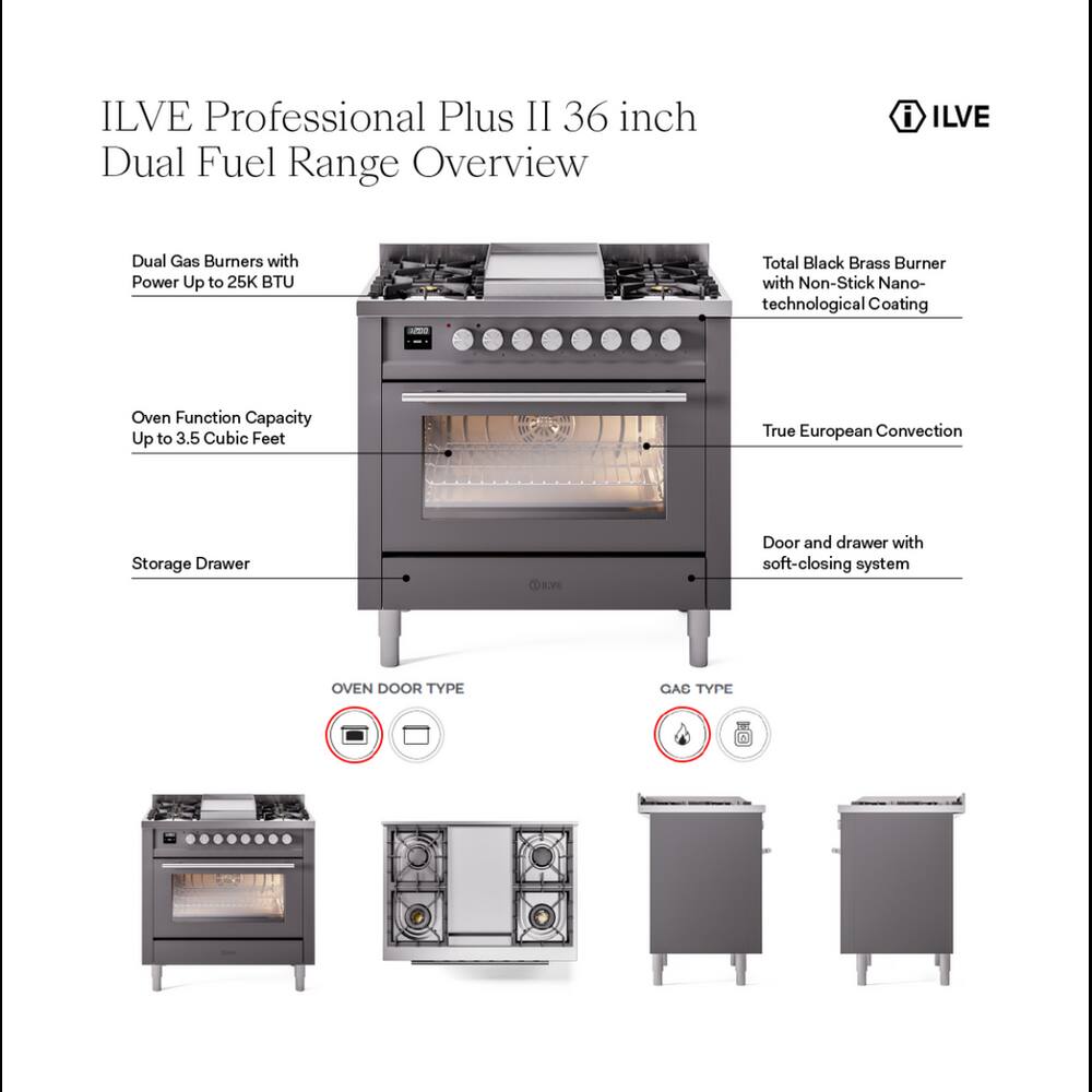 ILVE Professional Plus II 36 inch Dual Fuel Range Overview

- Dual Gas Burners with Power Up to 25K BTU
- Total Black Brass Burner with Non-Stick Nano-technological Coating
- Oven Function Capacity Up to 3.5 Cubic Feet
- True European Convection
- Storage Drawer
- Door and drawer with soft-closing system

OVEN DOOR TYPE

GAS TYPE