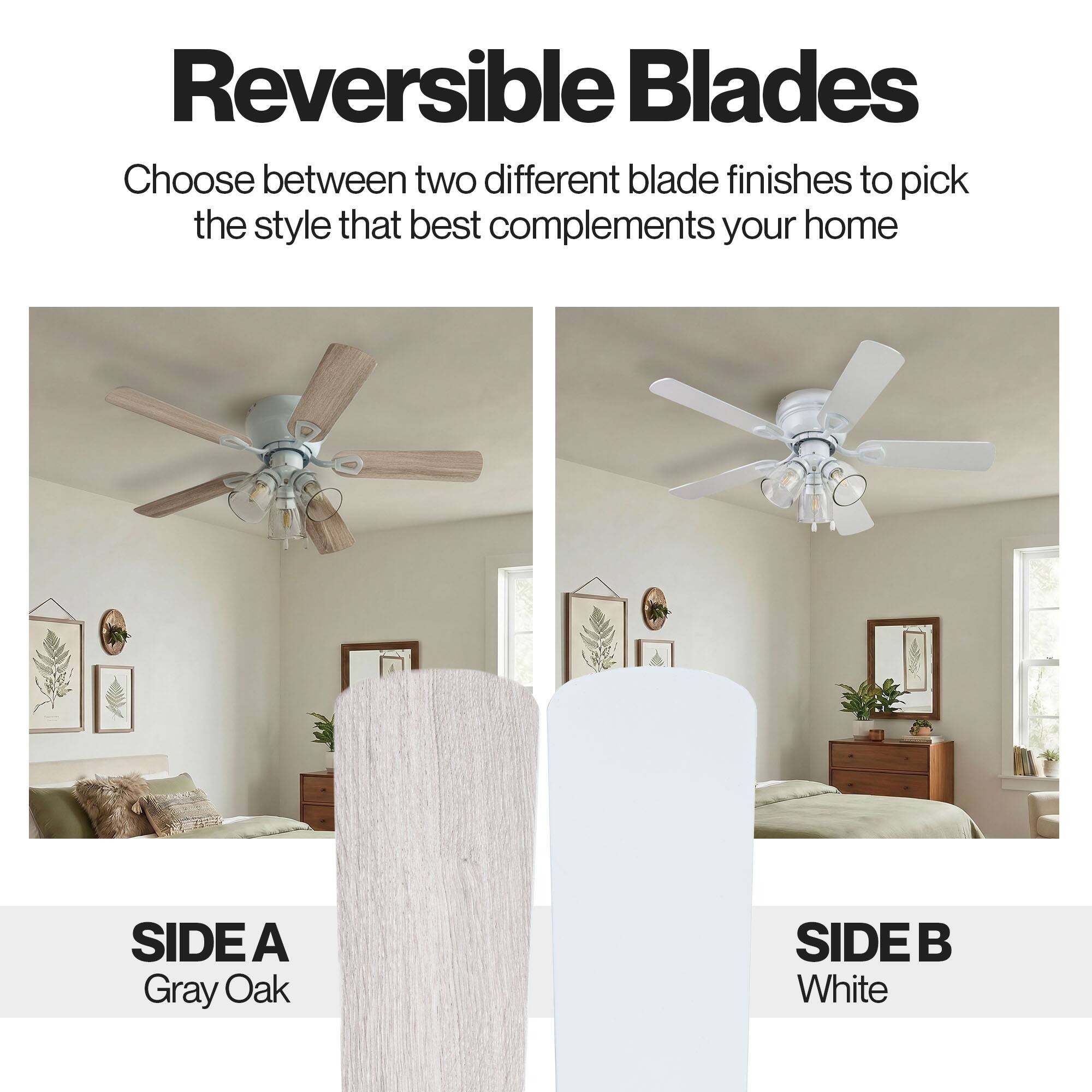 Reversible Blades

Choose between two different blade finishes to pick the style that best complements your home

SIDE A
Gray Oak

SIDE B
White