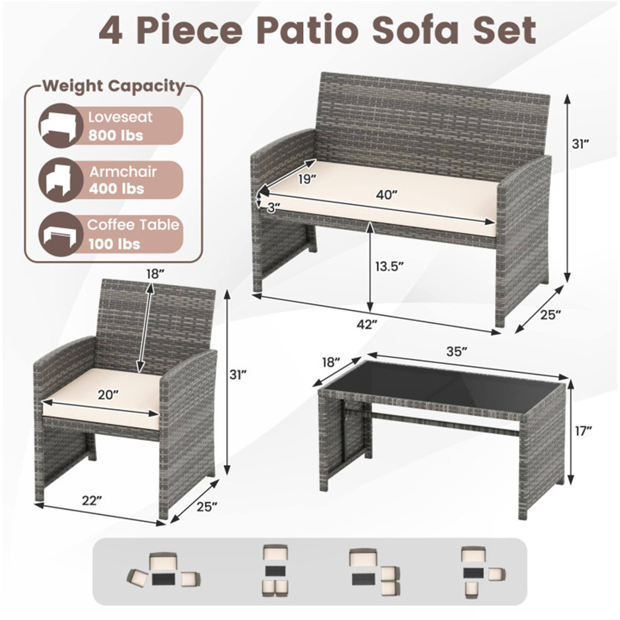4 Piece Patio Sofa Set

Weight Capacity:
- Loveseat: 800 lbs
- Armchair: 400 lbs
- Coffee Table: 100 lbs

Dimensions:
- Loveseat: 40" W x 31" H x 19" D
- Armchair: 25" W x 31" H x 22" D
- Coffee Table: 42" W x 18" D x 17" H

Additional Measurements:
- Loveseat: 13.5" (depth of seat)
- Armchair: 20" (depth of seat)
- Coffee Table: 35" (depth of table)