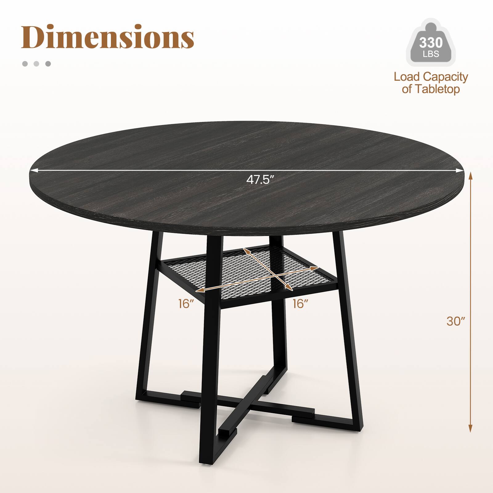 Dimensions

- Load Capacity of Tabletop: 330 LBS
- Diameter: 47.5"
- Shelf Dimensions: 16" x 16"
- Height: 30"