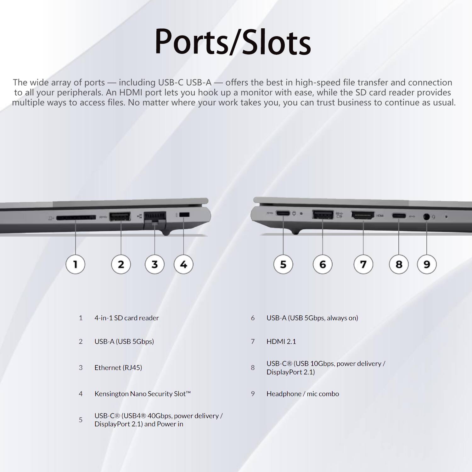 Ports/Slots

The wide array of ports — including USB-C USB-A — offers the best in high-speed file transfer and connection to all your peripherals. An HDMI port lets you hook up a monitor with ease, while the SD card reader provides multiple ways to access files. No matter where your work takes you, you can trust business to continue as usual.

1. 4-in-1 SD card reader
2. USB-A (USB 5Gbps)
3. Ethernet (RJ45)
4. Kensington Nano Security Slot™
5. USB-C® (USB4® 40Gbps, power delivery / DisplayPort 2.1) and Power in
6. USB-A (USB 5Gbps, always on)
7. HDMI 2.1
8. USB-C® (USB 10Gbps, power delivery / DisplayPort 2.1)
9. Headphone / mic combo