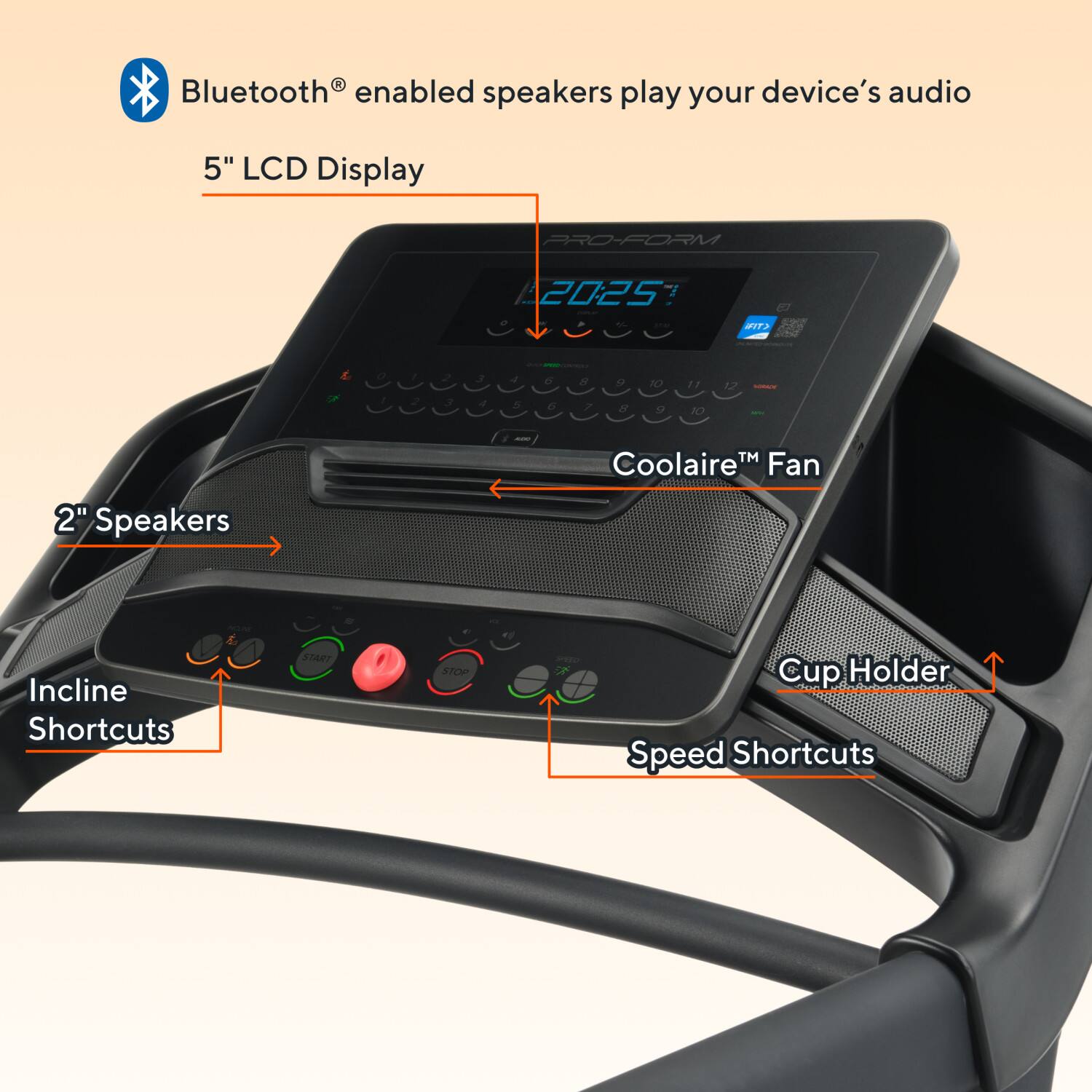 Bluetooth® enabled speakers play your device's audio

5" LCD Display

PRO-FORM 2025

Coolaire™ Fan

2" Speakers

Incline Shortcuts

Cup Holder

Speed Shortcuts