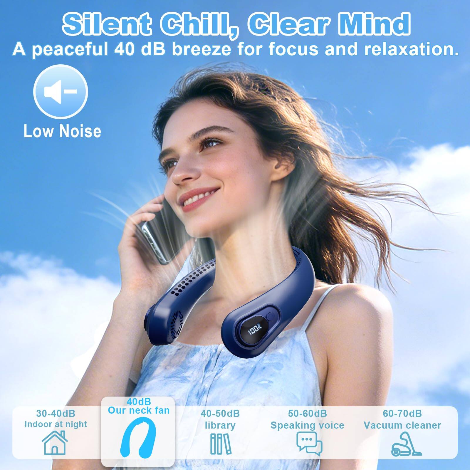 Silent Chill, Clear Mind  
A peaceful 40 dB breeze for focus and relaxation.  

Low Noise  

30-40dB Indoor at night  
40dB Our neck fan  
40-50dB library  
50-60dB Speaking voice  
60-70dB Vacuum cleaner