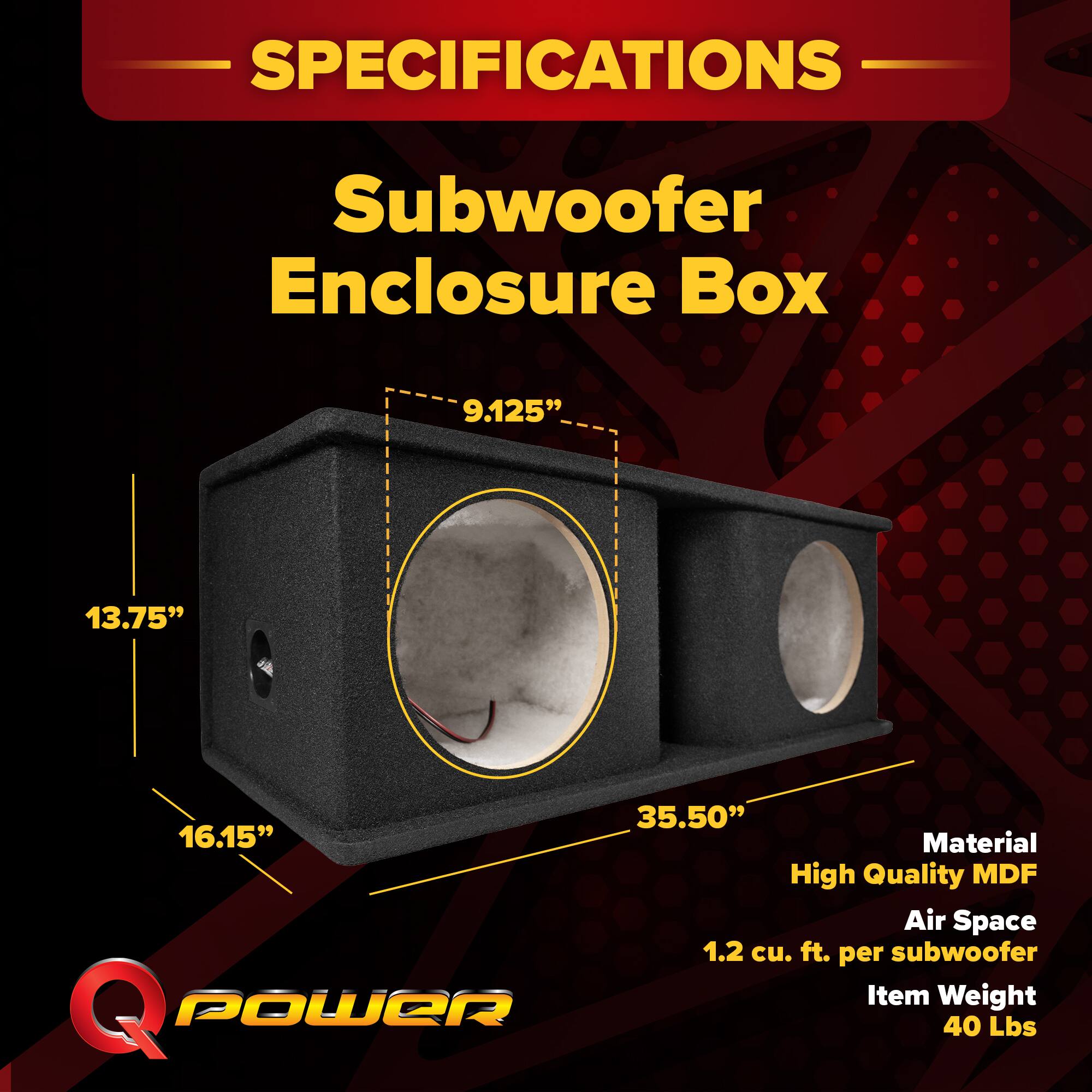 SPECIFICATIONS  
Subwoofer Enclosure Box  
9.125" x 13.75" x 35.50" x 16.15"  
Material: High Quality MDF  
Air Space: 1.2 cu. ft. per subwoofer  
Item Weight: 40 Lbs