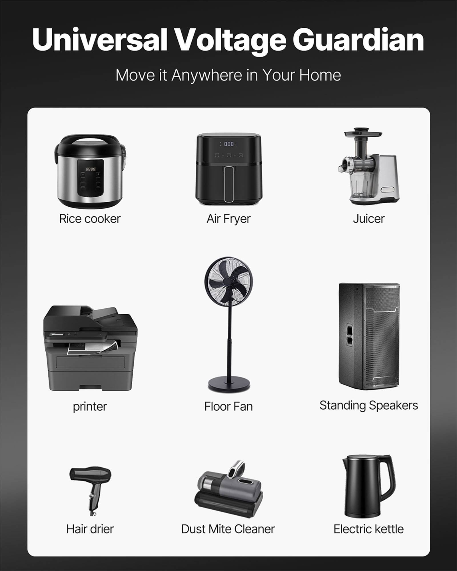 Universal Voltage Guardian  
Move it Anywhere in Your Home

- Rice cooker
- Air Fryer
- Juicer
- printer
- Floor Fan
- Standing Speakers
- Hair drier
- Dust Mite Cleaner
- Electric kettle