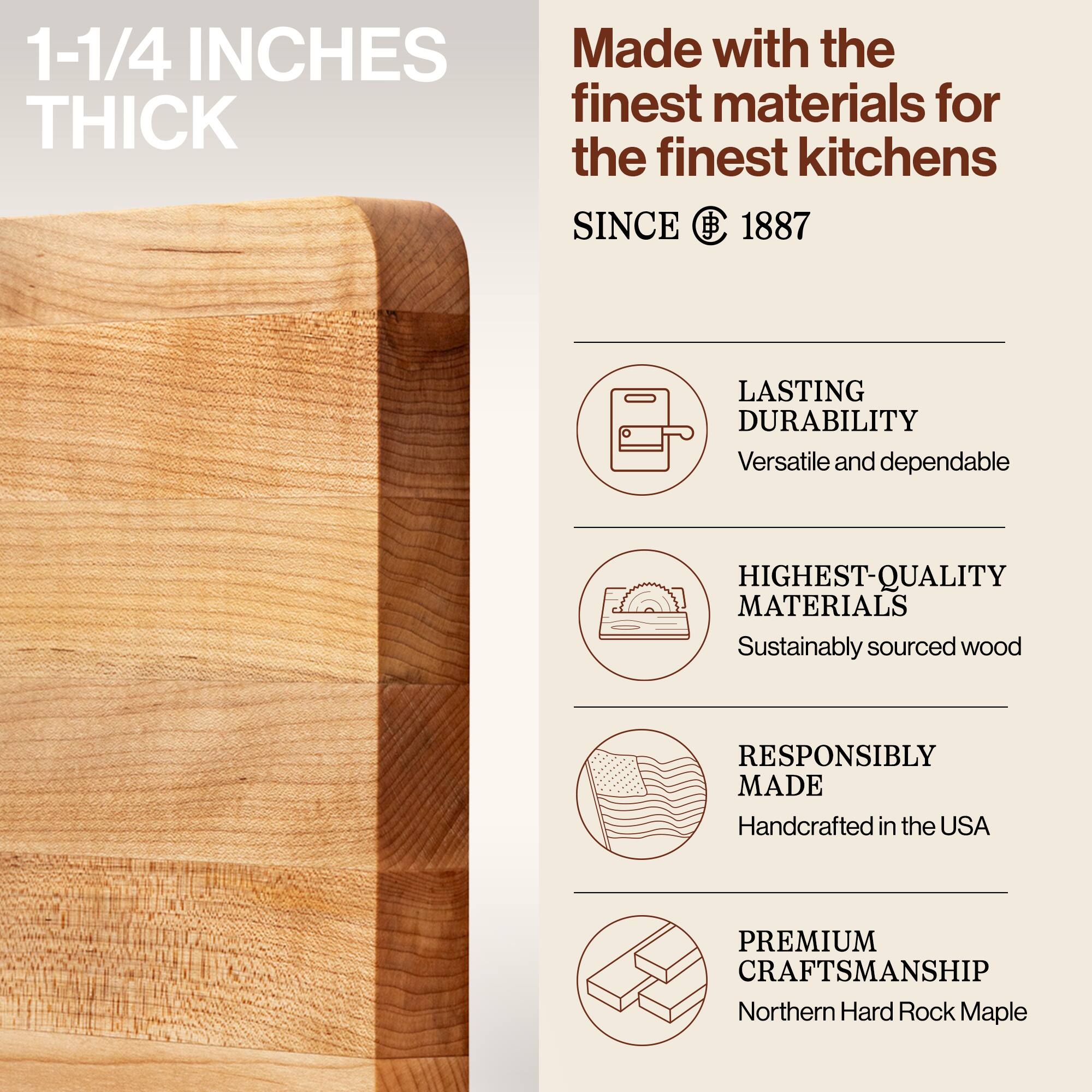 1-1/4 INCHES THICK

Made with the finest materials for the finest kitchens SINCE 1887

LASTING DURABILITY
Versatile and dependable

HIGHEST-QUALITY MATERIALS
Sustainably sourced wood

RESPONSIBLY MADE
Handcrafted in the USA

PREMIUM CRAFTSMANSHIP
Northern Hard Rock Maple